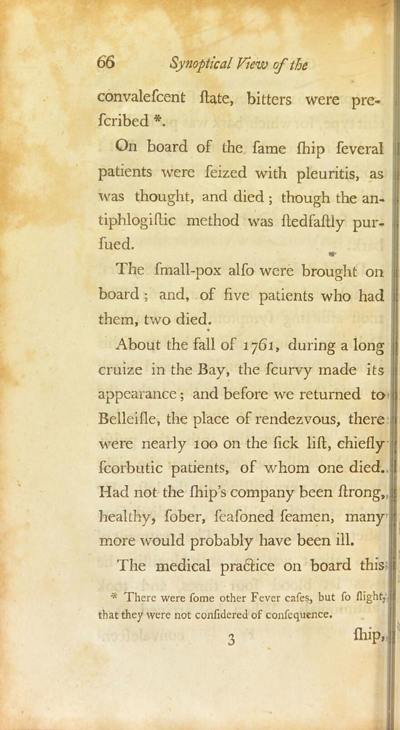 convalefcent ftate, bitters were pre- fcribed *. On board of the fame fhip feveral patients were feized with pleuritis, as was thought, and died ; though the an- tiphlogiftic method was ftedfaftly pur- fued. The fmall-pox alfo were brought on board ; and, of five patients who had them, two died. About the fall of 1761, during a long cruize in the Bay, the fcurvy made its appearance; and before we returned to> Belleifle, the place of rendezvous, there: were nearly 100 on the fick lift, chiefly fcorbutic patients, of whom one died., Had not the fhip's company been ftrong,, healthy, fober, feafoned feamen, many more would probably have been ill. The medical practice on board this?! * There were fome other Fever cafes, but fo flight, J that they were not confidered of confequence. 3 foiP' i