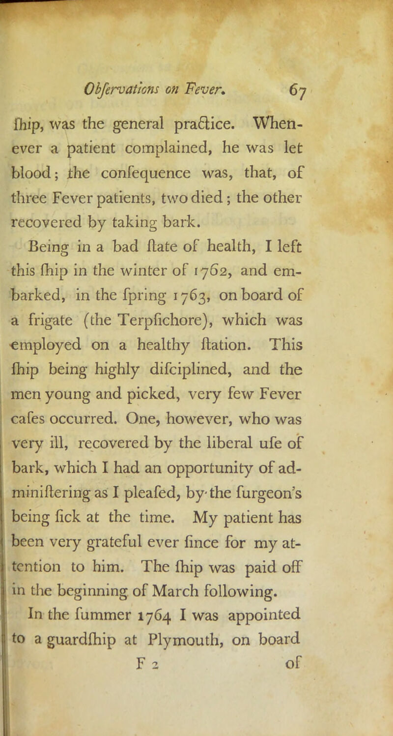 fhip, was the general praciice. When- ever a patient complained, he was let blood; ihe confequence was, that, of three Fever patients, two died; the other recovered by taking bark. Being in a bad ftate of health, I left this fhip in the winter of 1762, and em- barked, in the fpring 1763, onboard of a frigate (the Terpfichore), which was employed on a healthy ftation. This fhip being highly difciplined, and the men young and picked, very few Fever cafes occurred. One, however, who was very ill, recovered by the liberal ufe of bark, which I had an opportunity of ad- miniftering as I pleafed, by the furgeon's being fick at the time. My patient has been very grateful ever fince for my at- tention to him. The fhip was paid off in the beginning of March following. In the fummer 1764 I was appointed to a guardfhip at Plymouth, on board F 2 of