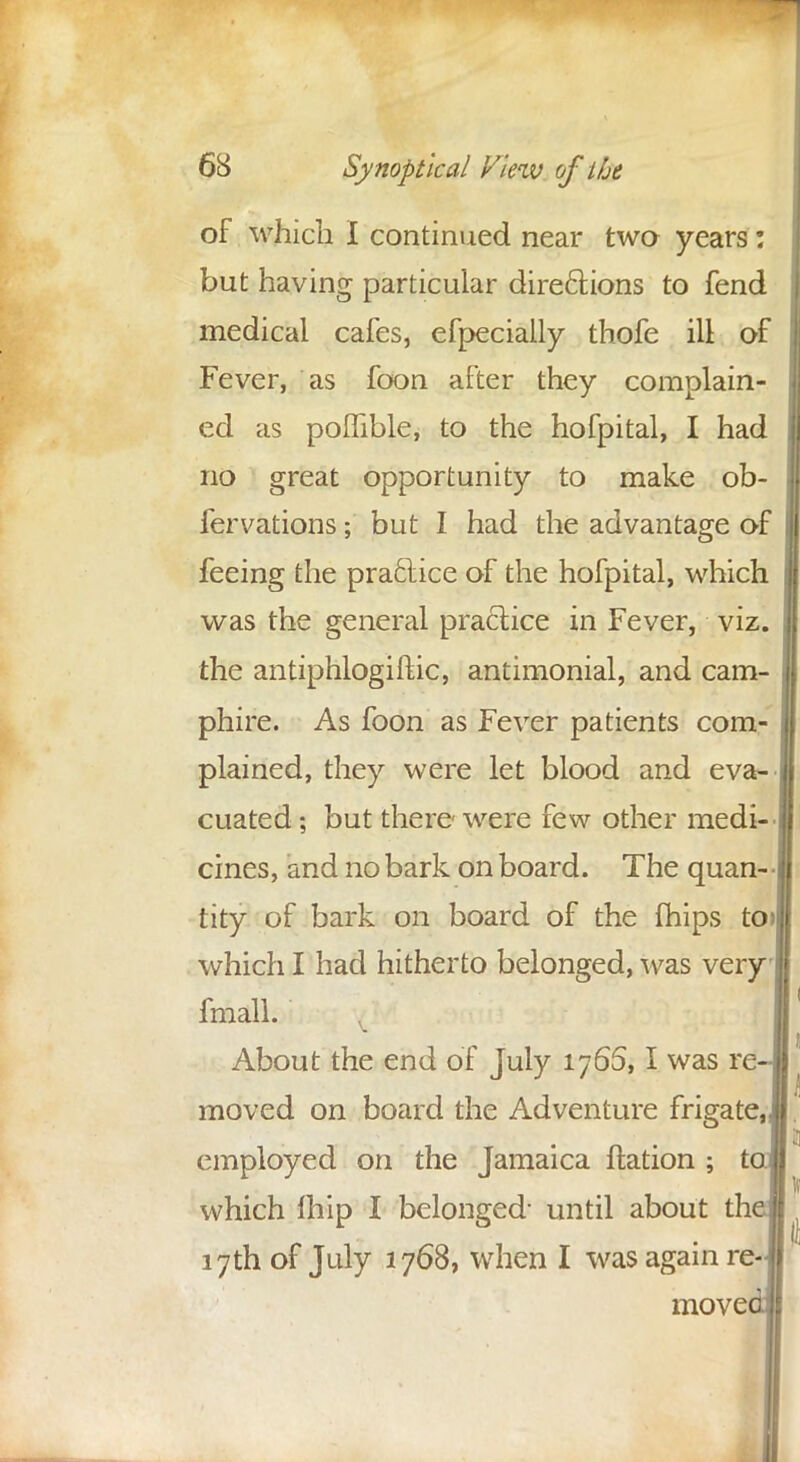 of which I continued near two years: but having particular directions to fend medical cafes, efpecially thofe ill of Fever, as foon after they complain- ed as poffible, to the hofpital, I had no great opportunity to make ob- fervations; but I had the advantage of feeing the practice of the hofpital, which was the general practice in Fever, viz. the antiphlogiftic, antimonial, and cam- phire. As foon as Fever patients com- plained, they were let blood and eva- cuated ; but there were few other medi- cines, and no bark on board. The quan- tity of bark on board of the fhips to> which I had hitherto belonged, was very fmall. About the end of July 1765,1 was re moved on board the Adventure frigate, employed on the Jamaica ftation ; t which fhip I belonged- until about th 17th of July 1768, when I was again re- move