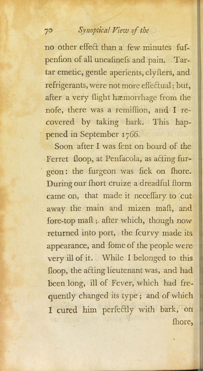 no other effect, than a few minutes fuf- penfion of all unealinefs and pain. Tar- tar emetic, gentle aperients, clyfters, and refrigerants, were not more effectual; but, after a very flight haemorrhage from the nofe, there was a remiflion, and I re- covered by taking bark. This hap- pened in September 1766. Soon after I was fent on board of the Ferret floop, at Penfacola, as acting fur- geon: the furgeon was lick on fhore. During our fhort cruize a dreadful ftorm came on, that made it neceffary to cut away the main and mizen mad, and fore-top mart;. after which, though now returned into port, the fcurvy made its appearance, and fome of the people were very ill of it. While I belonged to this floop, the a6ting lieutenant was, and had been long, ill of Fever, which had fre- quently changed its type; and of which I cured him perfectly with bark, on fhore,