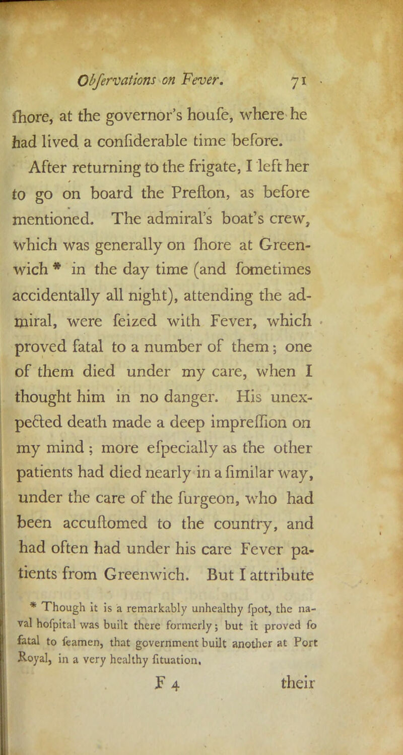 fhore, at the governor's houfe, where he had lived a confiderable time before. After returning to the frigate, I left her to go on board the Prefton, as before mentioned. The admiral's boat's crew, which was generally on fhore at Green- wich * in the day time (and fometimes accidentally all night), attending the ad- miral, were feized with Fever, which proved fatal to a number of them; one of them died under my care, when I thought him in no danger. His unex- pected death made a deep impreflion on my mind ; more efpecially as the other patients had died nearly in a fimilar way, under the care of the furgeon, who had been accuftomed to the country, and had often had under his care Fever pa- tients from Greenwich. But I attribute * Though it is a remarkably unhealthy fpot, the na- val hofpital was built there formerly; but it proved fo fatal to feamen, that government built another at Port Royal, in a very healthy fituation. F 4 their