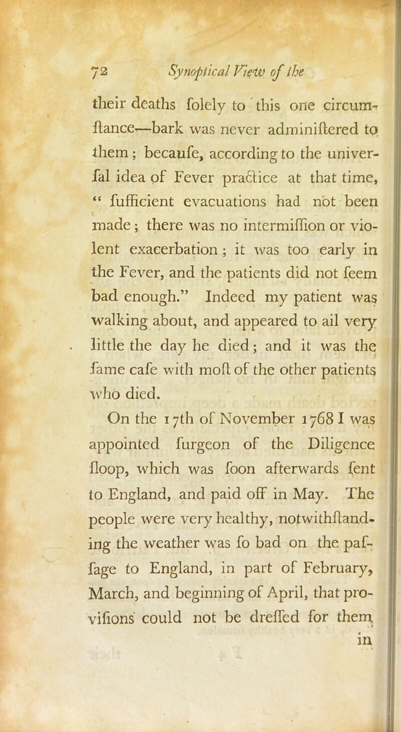 their deaths folely to ' this one circum- flance—bark was never adminiftered to. them; becaufe, according to the univer- fal idea of Fever practice at that time,  fufficient evacuations had not been made; there was no intermiffion or vio- lent exacerbation; it was too early in the Fever, and the patients did not feem bad enough. Indeed my patient was walking about, and appeared to ail very little the day he died; and it was the fame cafe with molt of the other patients who died. On the 17th of November 1768 I was appointed furgeon of the Diligence floop, which was foon afterwards fent to England, and paid off in May. The people were very healthy, notwithftand- ing the weather was fo bad on the paf- fage to England, in part of February, March, and beginning of April, that pro- vifions could not be dreffed for them in