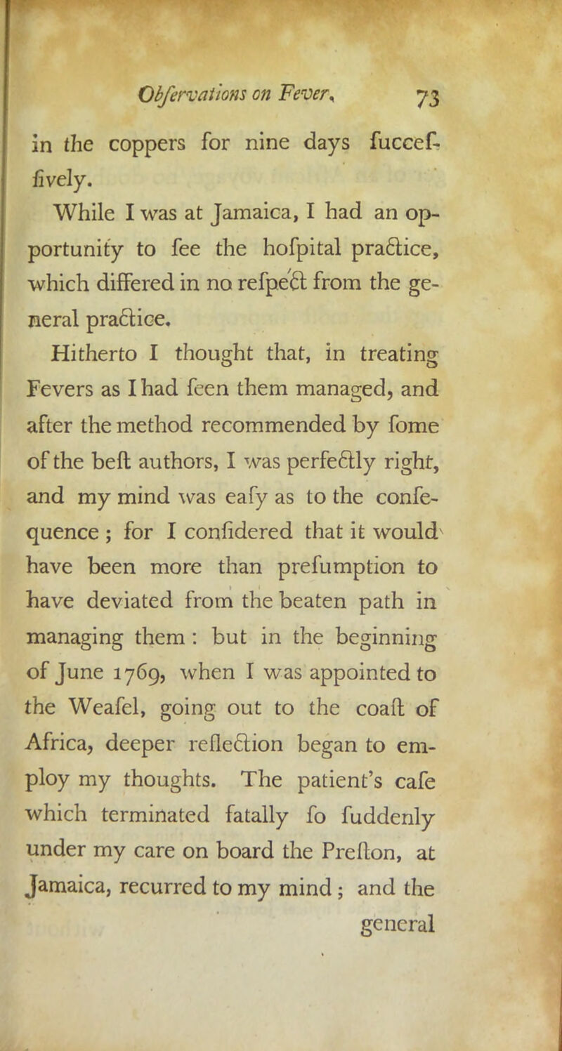 in the coppers for nine days fuccef- fively. While I was at Jamaica, I had an op- portunity to fee the hofpital practice, which differed in no refpett from the ge- neral practice. Hitherto I thought that, in treating Fevers as I had feen them managed, and after the method recommended by fome of the beft authors, I was perfectly right, and my mind was eafy as to the confe- quence ; for I confidered that it would have been more than prefumption to have deviated from the beaten path in managing them : but in the beginning of June 1769, when I was appointed to the Weafel, going out to the coaft of Africa, deeper reflection began to em- ploy my thoughts. The patient's cafe which terminated fatally fo fuddenly under my care on board the Preflon, at Jamaica, recurred to my mind; and the general