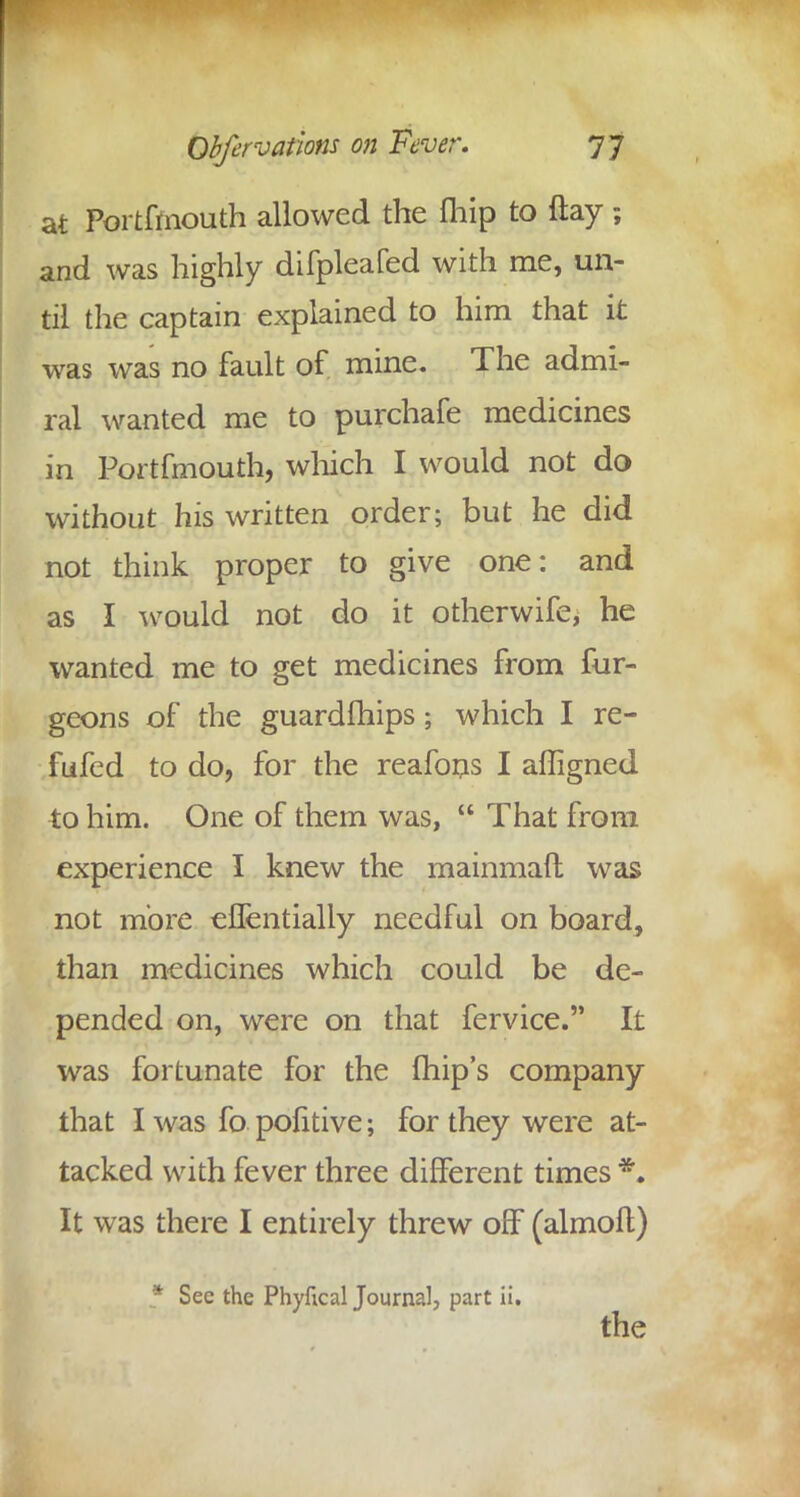 at Portfmouth allowed the fhip to flay and was highly difpleafed with me, un- til the captain explained to him that it was was no fault of mine. The admi- ral wanted me to purchafe medicines in Portfmouth, which I would not do without his written order; but he did not think proper to give one: and as I would not do it otherwife, he wanted me to get medicines from fur- geons of the guardfhips; which I re- fit fed to do, for the reafons I affigned to him. One of them was,  That from experience I knew the mainmaft was not more eflentially needful on board, than medicines which could be de- pended on, were on that fervice. It was fortunate for the ihip's company that I was fo pofitive; for they were at- tacked with fever three different times *. It was there I entirely threw off (almofl) * Sec the Phyfical Journal, part ii. the