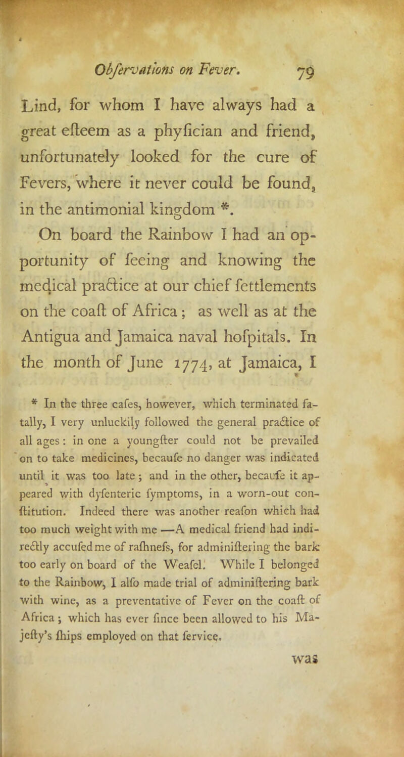 Lind, for whom I have always had a great efteem as a phyfician and friend, unfortunately looked for the cure of Fevers, where it never could be found, in the antimonial kingdom *. On board the Rainbow I had an op- portunity of feeing and knowing the medical practice at our chief fettlements on the coaft of Africa; as well as at the Antigua and Jamaica naval hofpitals. In the month of June 1774, at Jamaica, I * In the three cafes, however, which terminated fa- tally, I very unluckily followed the general practice of all ages : in one a youngfter could not be prevailed on to take medicines, becaufe no danger was indicated until it was too late ; and in the other, becaufe it ap- peared v/ith dyfenteric fymptoms, in a worn-out con- ftitution. Indeed there was another reafon which had too much weight with me —A medical friend had indi- rectly accufedme of rafhnefs, for adminiftering the bark too early on board of the Weafel. While I belonged to the Rainbow, I alfo made trial of adminiftering bark with wine, as a preventative of Fever on the coaft of Africa ; which has ever fince been allowed to his Ma- jefty's Ihips employed on that fervice. was