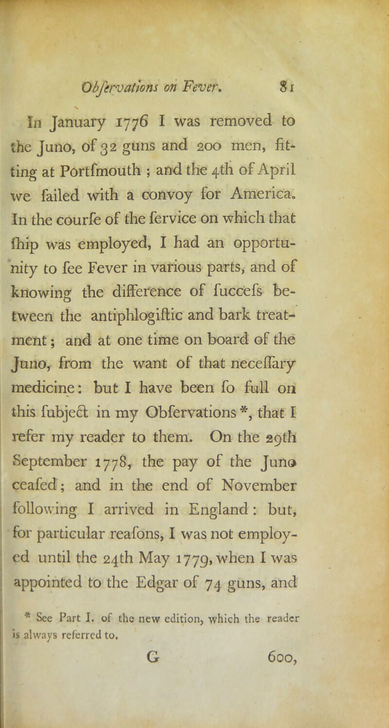 Li January 1776 I was removed to the Juno, of 32 guns and 200 men, fit- ting at Portfmouth ; and the 4th of April we failed with a convoy for America,, In the courfe of the fervice on which that {hip was employed, I had an opportu- nity to fee Fever in various parts, and of knowing: the difference of fuccefs be- tween the antiphlogiftic and bark treat- ment ; and at one time on board of the Juno, from the want of that neceffary medicine: but I have been fo full on this fubject in my Obfervations *, that I refer my reader to them. On the 29th September 1778, the pay of the Juno ceafed; and in the end of November following I arrived in England : but, for particular reafons, I was not employ- ed until the 24th May 1779, when I was appointed to the Edgar of 74 guns, and * See Part I. of the new edition, which the reader is always referred to. G 600,