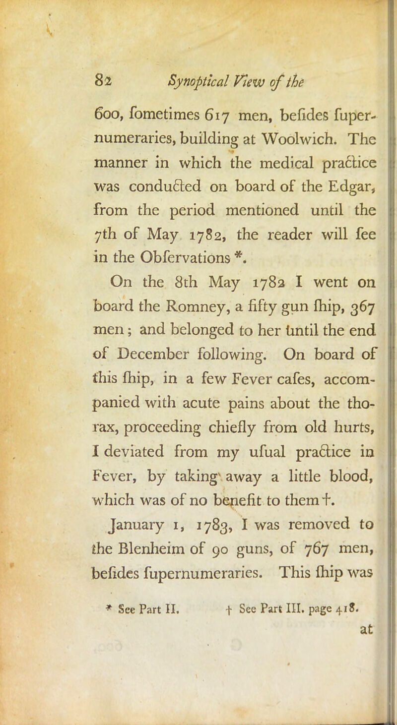 600, fometimes 617 men, befides fuper- numeraries, building at Woolwich. The manner in which the medical practice was conducted on board of the Edgar, from the period mentioned until the 7th of May 1782, the reader will fee in the Obfervations *. On the 8th May 1782 I went on board the Romney, a fifty gun fhip, 367 men; and belonged to her until the end of December following. On board of this fhip, in a few Fever cafes, accom- panied with acute pains about the tho- rax, proceeding chiefly from old hurts, I deviated from my ufual practice in Fever, by taking* away a little blood, which was of no benefit to them f. January 1, 1783, I was removed to me Blenheim of 90 guns, of 767 men, befides fupernumeraries. This fhip was * See Part II. f See Part III. page 418.