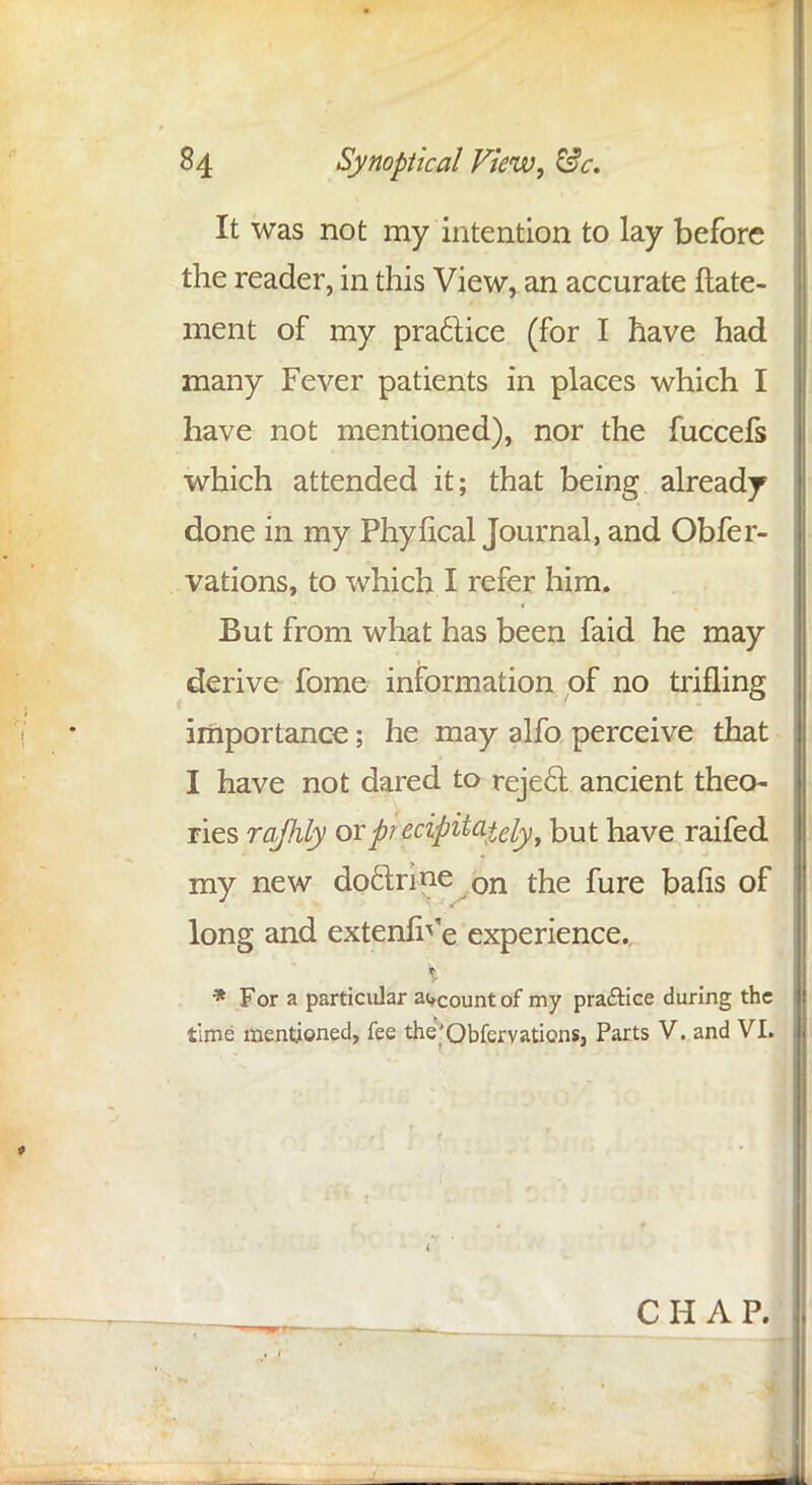 It was not my intention to lay before the reader, in this View, an accurate ftate- ment of my practice (for I have had many Fever patients in places which I have not mentioned), nor the fuccefs which attended it; that being already done in my Phyfical Journal, and Obfer- vations, to which I refer him. But from what has been faid he may derive fome information of no trifling importance; he may alfo perceive that I have not dared to reject ancient theo- ries rajhly or precipitately y but have raifed my new doclnne on the fure bafis of long and extenfi^e experience. * For a particular account of my practice during the time mentioned, fee the'Obfcrvations, Parts V. and VI. CHAP.