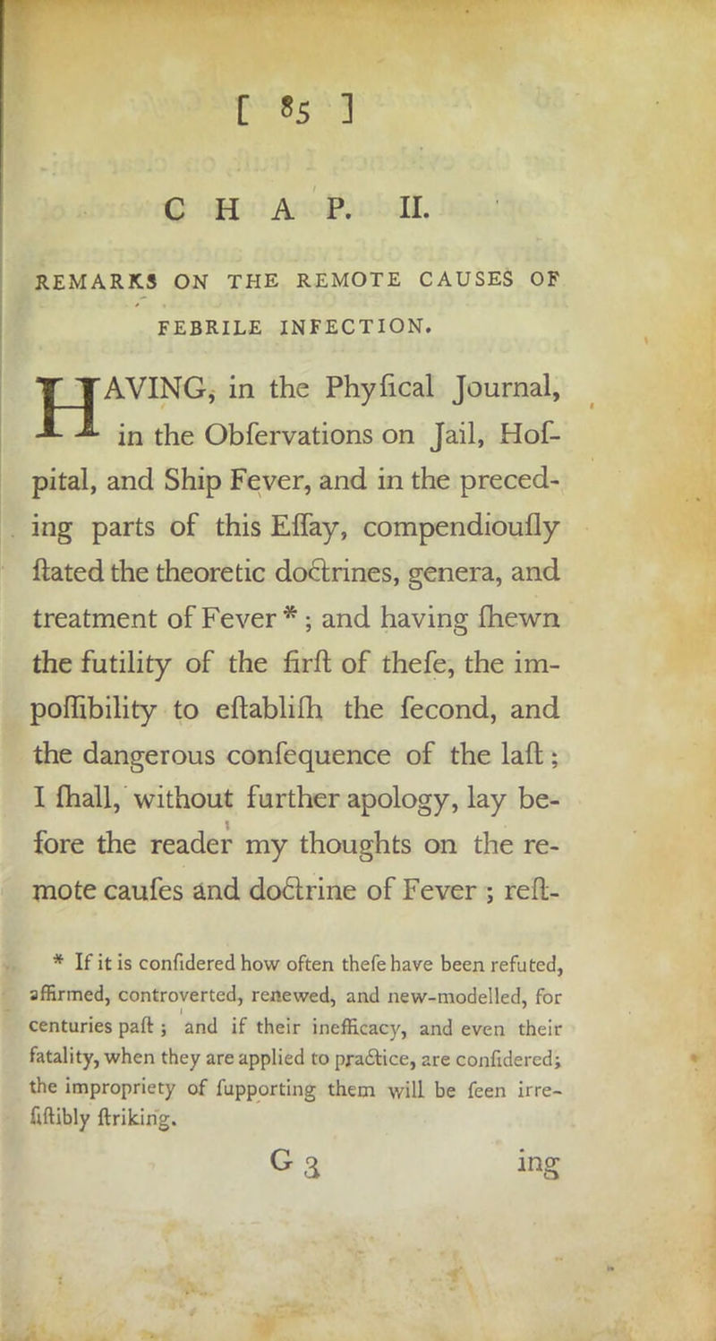 [ «5 ] CHAP. II. REMARKS ON THE REMOTE CAUSES OF FEBRILE INFECTION. HAVING, in the Phyfical Journal, in the Obfervations on Jail, Hof- pital, and Ship Fever, and in the preced- ing parts of this Effay, compendioufly ftated the theoretic doctrines, genera, and treatment of Fever *; and having fhewn the futility of the firft of thefe, the im- poffibility to eftablifh the fecond, and the dangerous confequence of the lafl; I {hall,'without further apology, lay be- fore the reader my thoughts on the re- mote caufes and doctrine of Fever ; refl- * If it is confidered how often thefe have been refuted, affirmed, controverted, renewed, and new-modelled, for centuries part ; and if their inefficacy, and even their fatality, when they are applied to practice, are confidered; the impropriety of fupporting them will be feen irre- uftibly jftriking. G a ing