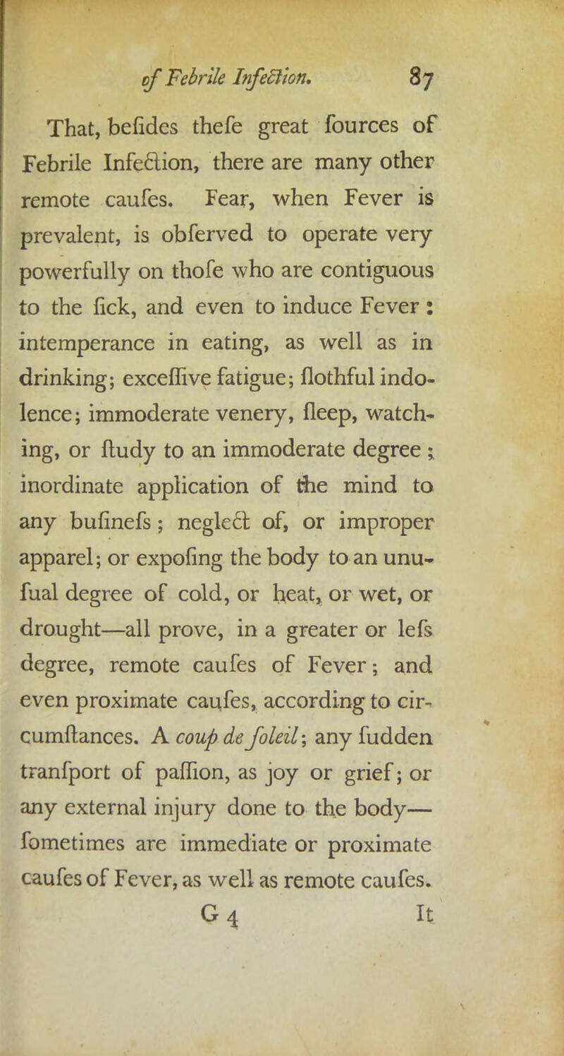 That, befides thefe great fources of Febrile Infection, there are many other remote caufes. Fear, when Fever is prevalent, is obferved to operate very powerfully on thofe who are contiguous to the lick, and even to induce Fever: intemperance in eating, as well as in drinking; exceffive fatigue; flothful indo- lence; immoderate venery, fleep, watch- ing, or ftudy to an immoderate degree ; inordinate application of die mind to any bufinefs; neglecl: of, or improper apparel; or expoling the body to an unu- fual degree of cold, or heat, or wet, or drought—all prove, in a greater or lefs degree, remote caufes of Fever; and even proximate caufes, according to cir- cumftances. A coup de foleil\ any fudden tranfport of paffion, as joy or grief; or any external injury done to the body— fometimes are immediate or proximate caufes of Fever, as well as remote caufes. Q4 It