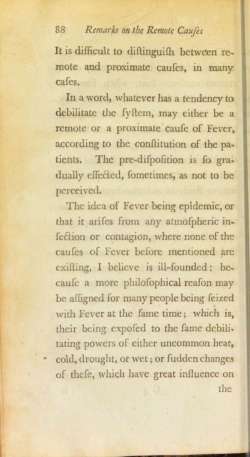 It is difficult to diftinguifh between re- mote and proximate caufes, in many cafes. In a word, whatever has a tendency to debilitate the fyftem, may either be a remote or a proximate caufe of Fever» according to the constitution of the pa- tients. The pre-difpofition is fo gra- dually effected, fometimes, as not to be perceived. The idea of Fever being epidemic, or that it arifes from any atmofpheric in- fection or contagion, where none of the caufes of Fever before mentioned are exifting, I believe is ill-founded: be- caufe a more philofophical reafon may be affigned for many people being feized with Fever at the fame time; which is, their being expofed to the fame debili- tating powers of either uncommon heat, cold, drought, or wet; or fudden changes of thefe, which have great influence on the