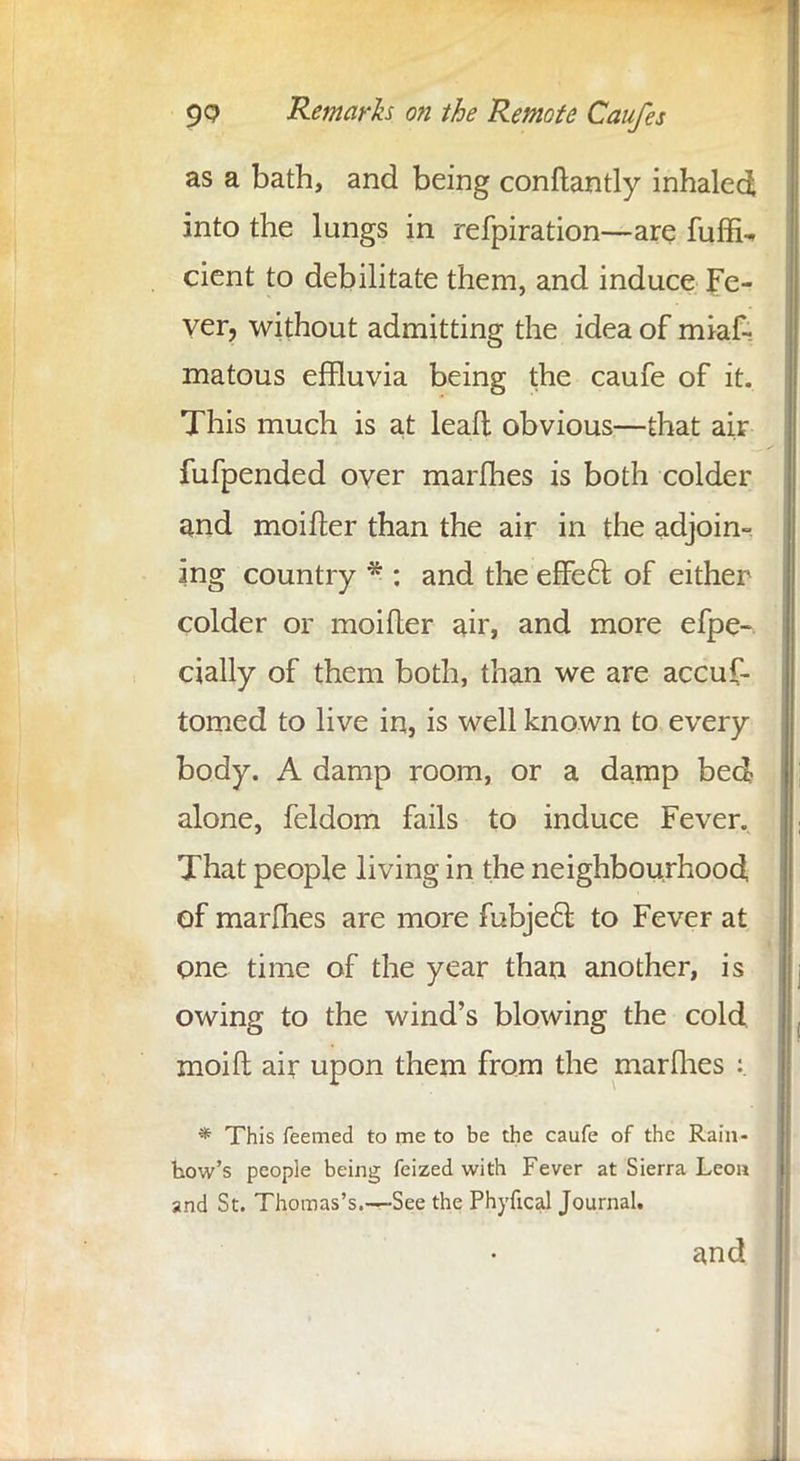 as a bath, and being conftantly inhaled into the lungs in refpiration—are fuffiU cient to debilitate them, and induce Fe- ver, without admitting the idea of miaf- matous effluvia being the caufe of it. This much is at lead obvious—that air fufpended over marines is both colder and moifter than the air in the adjoin- ing country * : and the effe6t. of either colder or moifler air, and more efpe- cially of them both, than we are accus- tomed to live in, is well known to every body. A damp room, or a damp bed alone, feldom fails to induce Fever. That people living in the neighbourhood of marfhes are more fubjeft to Fever at one time of the year than another, is owing to the wind's blowing the cold moift air upon them from the marines :. * This feemed to me to be the caufe of the Rain- how's people being feized with Fever at Sierra Leon and St. Thomas's.—See the Phyfical Journal. and