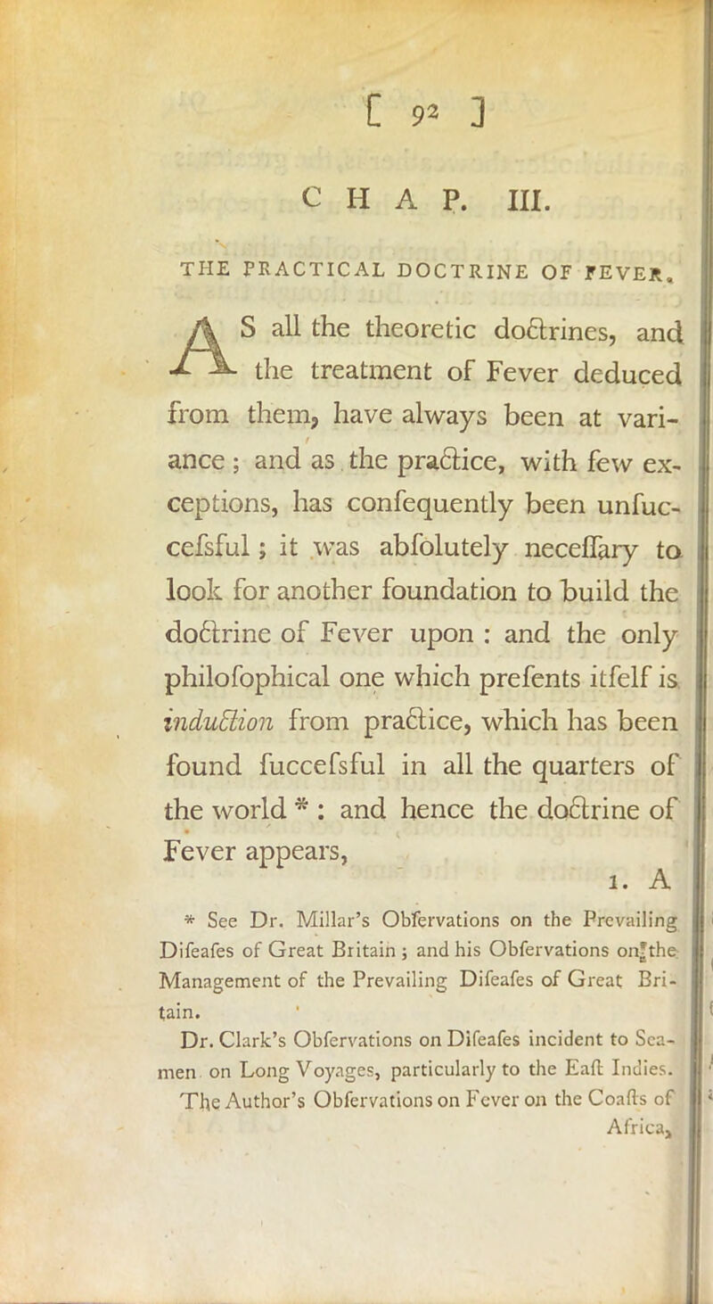 chap. m. THE PRACTICAL DOCTRINE OF FEVER, A S all the theoretic doctrines, and xA. the treatment of Fever deduced from them, have always been at vari- ance ; and as the practice, with few ex- ceptions, has confequently been unfuc- cefsful; it was abfolutely necefTary to look for another foundation to build the doctrine of Fever upon : and the only philofophical one which prefents itfelf is. induction from practice, which has been found fuccefsful in all the quarters of the world * : and hence the doctrine of Fever appears, 1. A * See Dr. Millar's Obfervations on the Prevailing Difeafes of Great Britain ; and his Obfervations on?the: Management of the Prevailing Difeafes of Great Bri- tain. Dr. Clark's Obfervations on Difeafes incident to Sen- men on Long Voyages, particularly to the Eaft Indies. The Author's Obfervations on Fever on the Coafts of Africa^