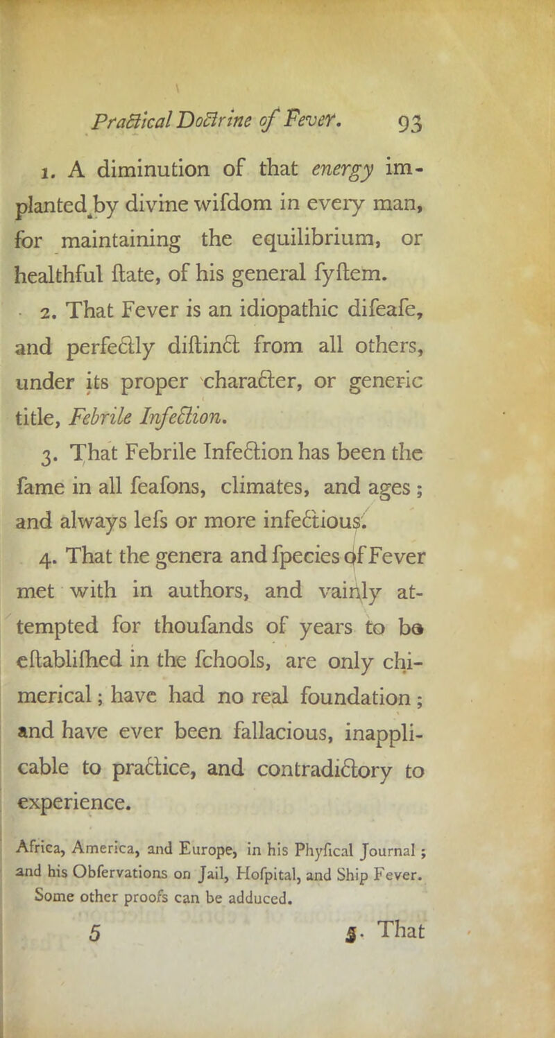 1. A diminution of that energy im- plantedjby divine wifdom in every man, for maintaining the equilibrium, or healthful ftate, of his general fyftem. 2. That Fever is an idiopathic difeafe, and perfectly diftincl; from all others, under its proper character, or generic title, Febrile Infection. 3. That Febrile Infection has been the fame in all feafons, climates, and ages ; and always lefs or more infectious'. 4. That the genera and fpecies Of Fever met with in authors, and vainly at- tempted for thoufands of years to ba eftablifhed in the fchools, are only chi- merical ; have had no real foundation; and have ever been fallacious, inappli- cable to practice, and contradictory to experience. Africa, America, and Europe, in his Phyfical Journal ; and his Obfervations on Jail, Hofpital, and Ship Fever. Some other proofs can be adduced. 5 5. That