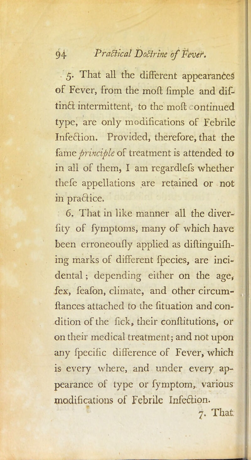 5. That all the different appearances of Fever, from the moft fimple and dif- tinct intermittent, to the moft .ontinued type, are only modifications of Febrile Infection. Provided, therefore, that the fame principle of treatment is attended to in all of them, I am regardlefs whether thefe appellations are retained or not in practice, 6. That in like manner all the diver- iity of fymptoms, many of which have been erroneoufly applied as diftinguifh- ing marks of different fpecies, are inci- dental ; depending either on the age, iex, feafon, climate, and other circum- ftances attached to the fituation and con- dition of the fick, their confutations, or on their medical treatment; and not upon any fpecific difference of Fever, which is every where, and under every ap- pearance of type or fymptom, various modifications of Febrile Infection. 7. That