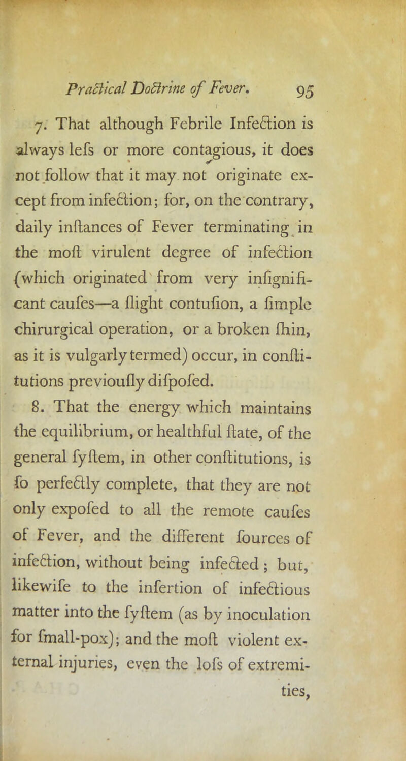 7. That although Febrile Infection is always lefs or more contagious, it does not follow that it may not originate ex- cept from infection; for, on the contrary, daily inftances of Fever terminating in the molt virulent degree of infection (which originated from very infignifi- cant caufes—a flight contufion, a Ample chirurgical operation, or a broken fhin, as it is vulgarly termed) occur, in confti- tutions previoufly difpofed. 8. That the energy which maintains the equilibrium, or healthful ftate, of the general fyftem, in other conftitutions, is fo perfectly complete, that they are not only expofed to all the remote caufes of Fever, and the different fources of infection, without being infected ; but, likewife to the infertion of infectious matter into the fyftem (as by inoculation for fmall-pox); and the molt violent ex- ternal injuries, even the lofs of extremi- ties,