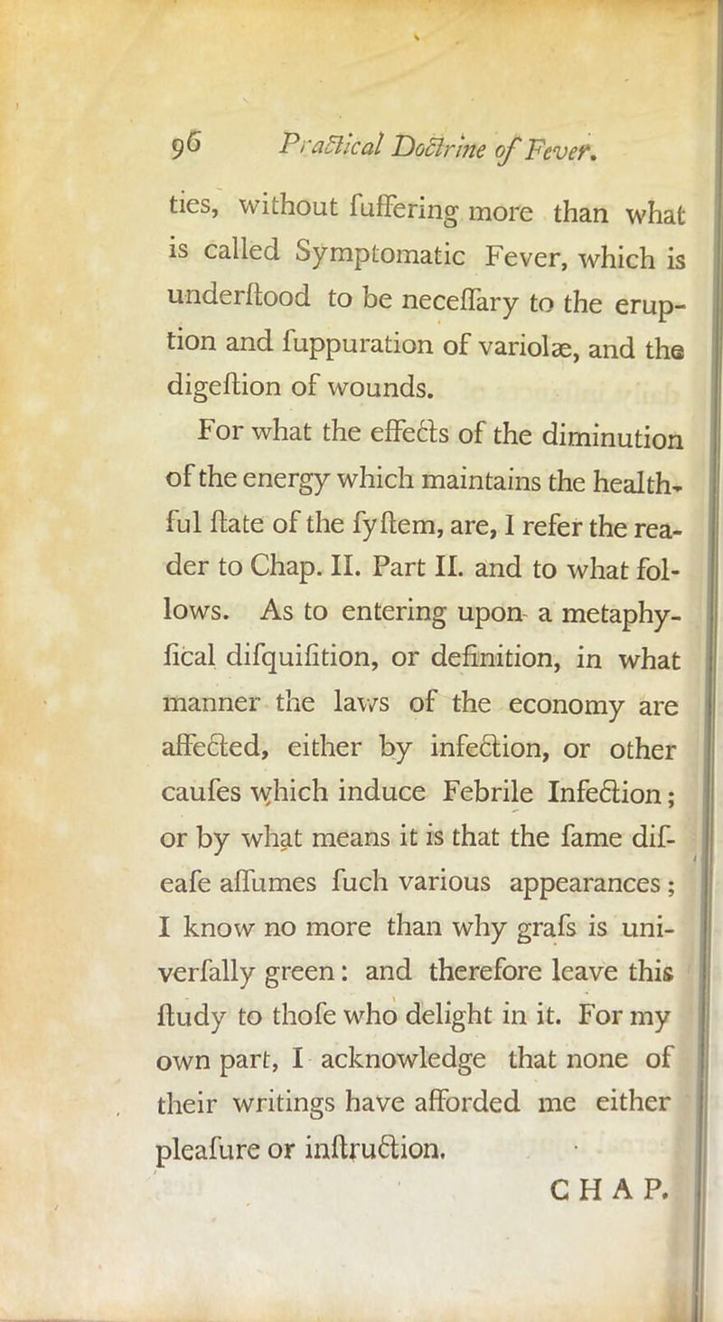 g6 Practical Doclrine ofFever. ties, without fuffering more than what is called Symptomatic Fever, which is underftood to be neceflary to the erup- tion and fuppuration of variolae, and the digeftion of wounds. For what the effects of the diminution of the energy which maintains the health- ful ftate of the fyftem, are, I refer the rea- der to Chap. II. Part II. and to what fol- lows. As to entering upon- a metaphy- lical difquifition, or definition, in what manner the laws of the economy are affected, either by infection, or other caufes which induce Febrile Infection; or by what means it is that the fame dif- eafe affumes fuch various appearances; I know no more than why grafs is uni- verfally green: and therefore leave this ftudy to thofe who delight in it. For my own part, I acknowledge that none of their writings have afforded me either pleafure or inftru&ion, CHAP.