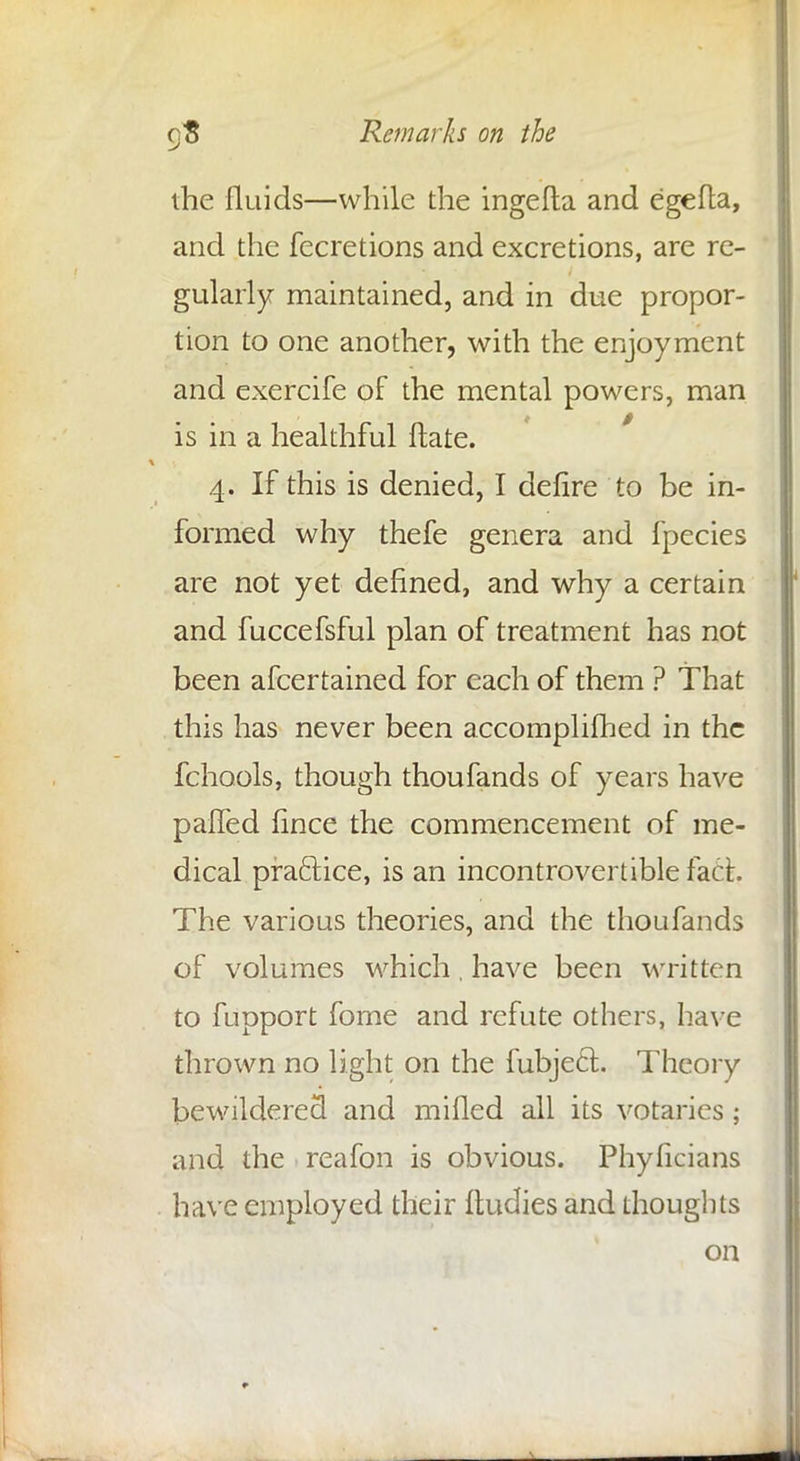 the fluids—while the ingefta and egefla, and the fecretions and excretions, are re- gularly maintained, and in due propor- tion to one another, with the enjoyment and exercife of the mental powers, man is in a healthful ftate. 4. If this is denied, I defire to be in- formed why thefe genera and fpecies are not yet defined, and why a certain and fuccefsful plan of treatment has not been afcertained for each of them ? That this has never been accomplifhed in the fchools, though thoufands of years have palled fince the commencement of me- dical practice, is an incontrovertible fact The various theories, and the thoufands of volumes which, have been written to fupport fome and refute others, have thrown no light on the fubjecl;. Theory bewildered and milled all its votaries; and the reafon is obvious. Phyficians have employed their ftudies and thoughts on