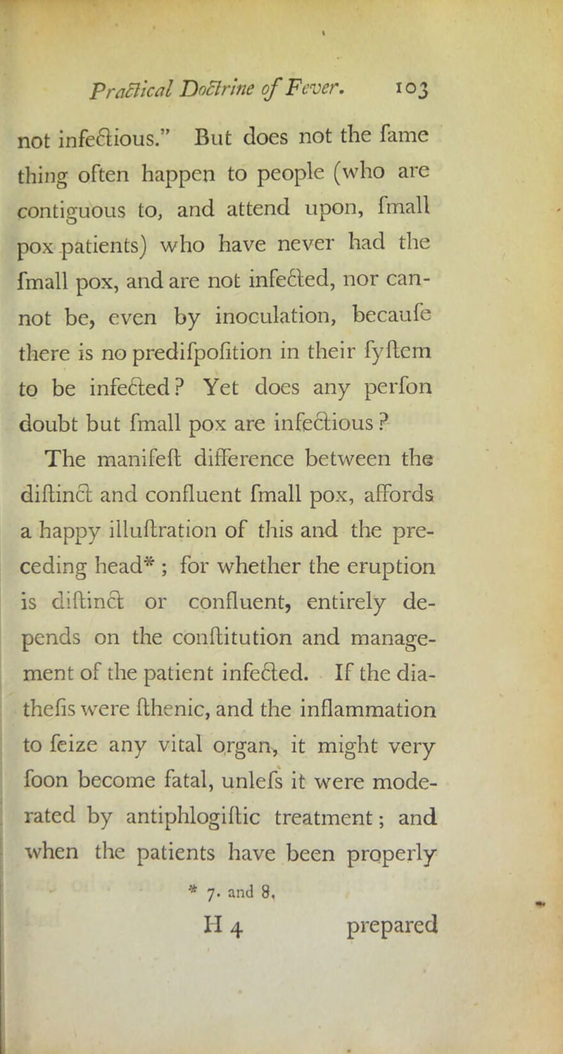 not infe&ious. But does not the fame thing often happen to people (who are contiguous to, and attend upon, fmall pox patients) who have never had the fmall pox, and are not infecfed, nor can- not be, even by inoculation, becaufe there is no predifpofition in their fyftcm to be infecfed? Yet does any perfon doubt but fmall pox are infectious ? The manifeft difference between the diflincl and confluent fmall pox, affords a happy illuflration of this and the pre- ceding head* ; for whether the eruption is diftinct or confluent, entirely de- pends on the conftitution and manage- ment of the patient infecled. If the dia- thefis were fthenic, and the inflammation to feize any vital organ, it might very foon become fatal, unlefs it were mode- rated by antiphlogiftic treatment; and when the patients have been properly * 7. and 8, II4 prepared