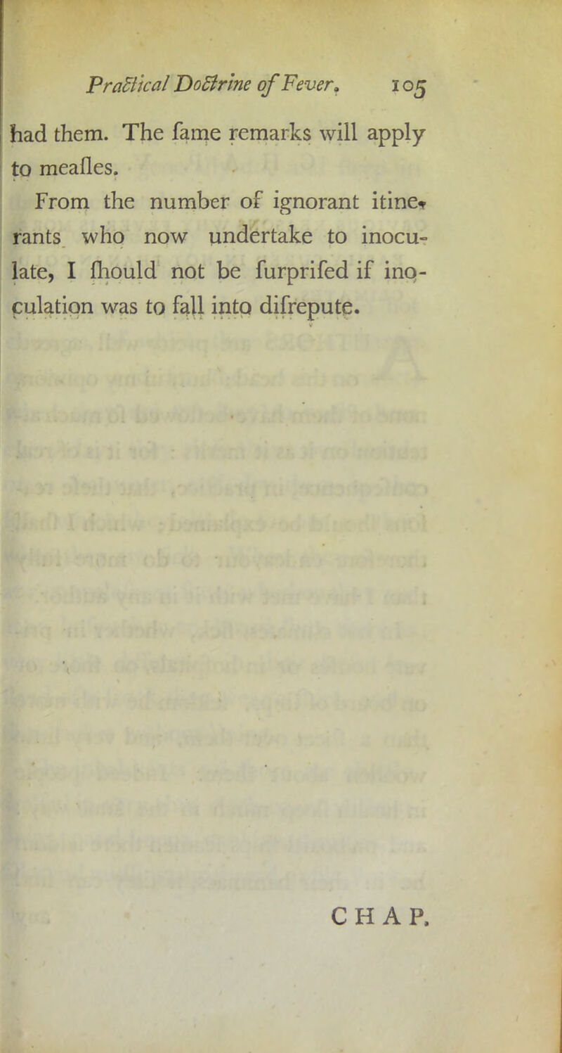 had them. The fame remarks will apply- to meafles. From the number of ignorant itine* rants who now undertake to inocu- late, I fliould not be furprifed if ino- culation was to fall into difrepute. CHAP,