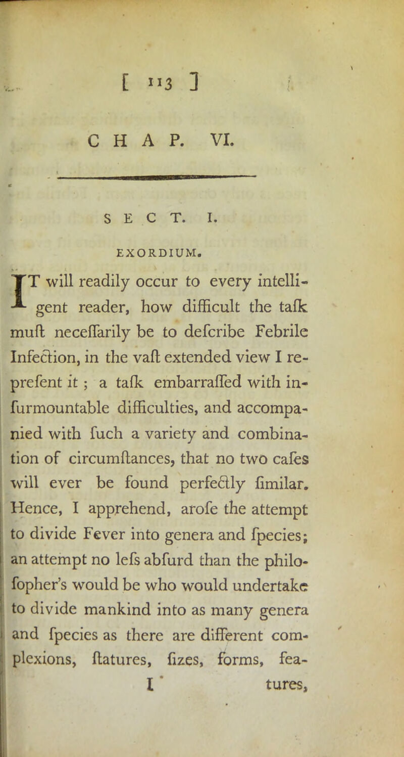 CHAP. VI. SECT. I. EXORDIUM. TT will readily occur to every intelli- -** gent reader, how difficult the talk muft neceflarily be to defcribe Febrile Infection, in the vaft extended view I re- prefent it; a taflc embarrafled with in- furmountable difficulties, and accompa- nied with fuch a variety and combina- tion of circumftances, that no two cafes will ever be found perfectly fimilar. Hence, I apprehend, arofe the attempt to divide Fever into genera and fpecies; an attempt no lefs abfurd than the philo- fopher's would be who would undertake to divide mankind into as many genera and fpecies as there are different com- plexions, ftatures, fizes, forms, fea- l * tures,