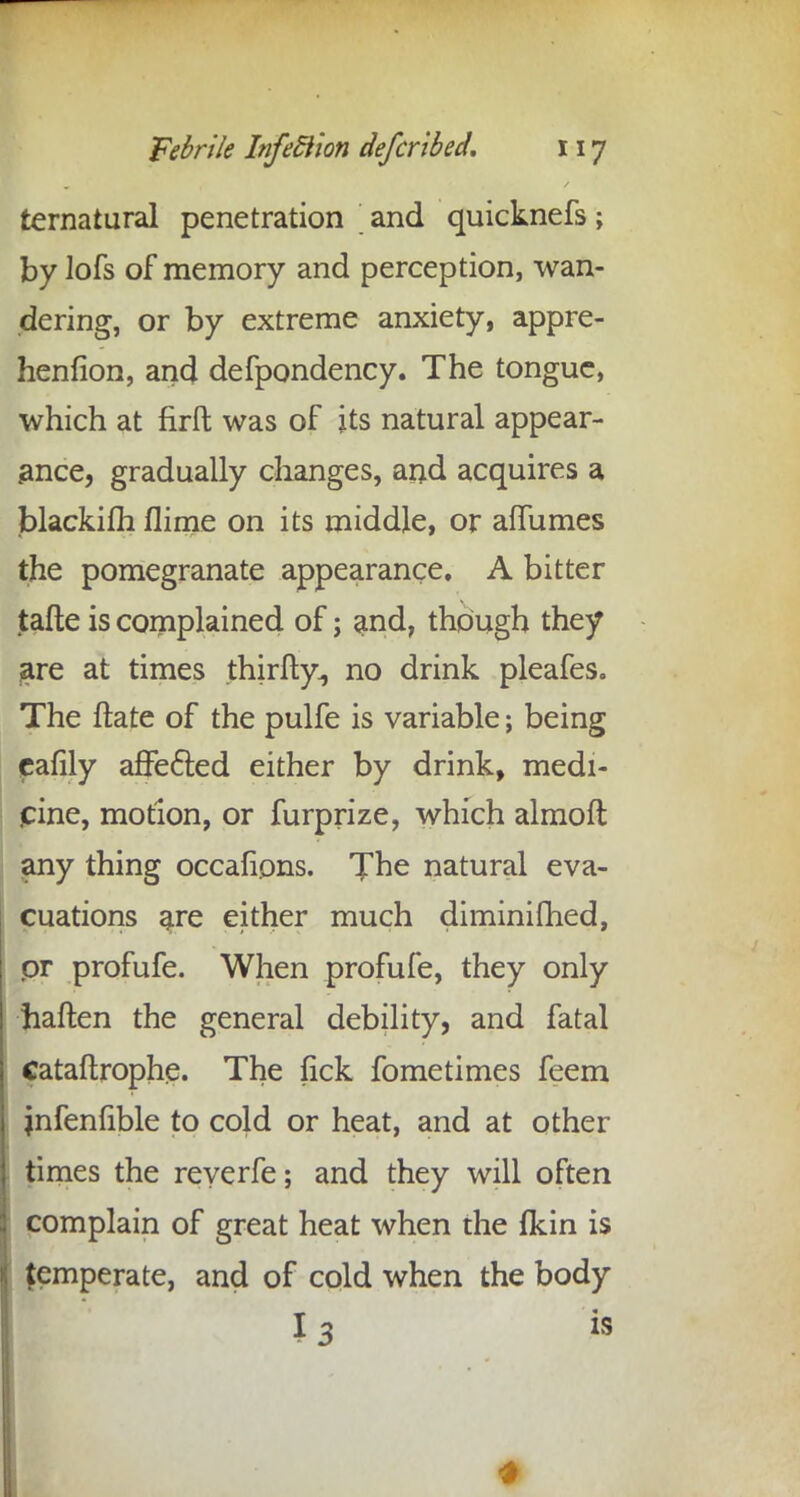 ternatural penetration and quicknefs; by lofs of memory and perception, wan- dering, or by extreme anxiety, appre- henfion, and defpondency. The tongue, which at firft was of its natural appear- ance, gradually changes, and acquires a blackifh flime on its middle, or affumes the pomegranate appearance, A bitter tafte is complained of; and, though they are at times thirfty., no drink pleafes. The ftate of the pulfe is variable; being £afily affected either by drink, medi- cine, motion, or furprize, which almofl any thing occafions. The natural eva- cuations are either much diminifhed, pr profufe. When profufe, they only haften the general debility, and fatal Cataftrophp. The lick fometimes feem jnfenfible to cold or heat, and at other times the reverfe; and they will often complain of great heat when die fkin is temperate, and of cold when the body ml' I 3 is