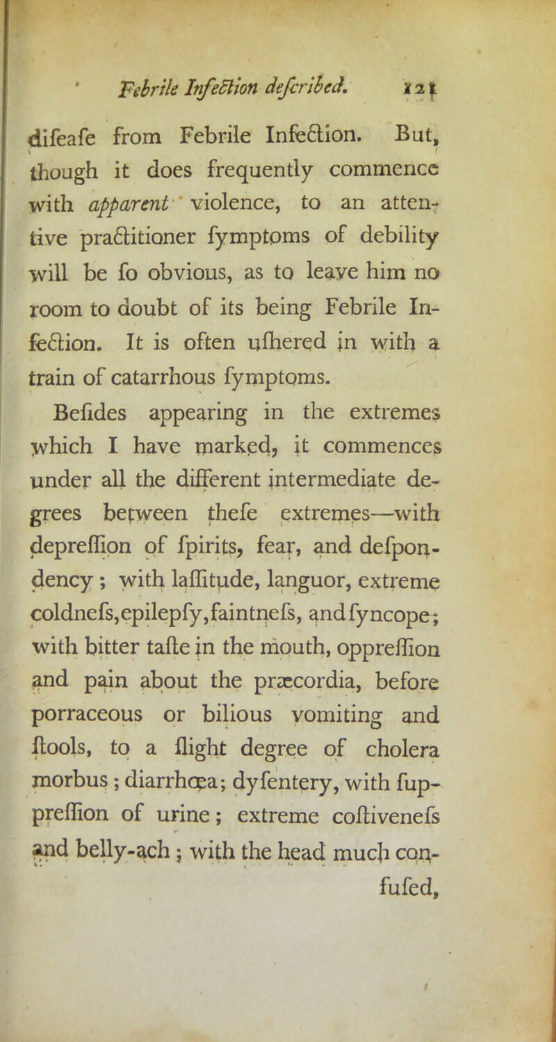 difeafe from Febrile Infection. But, though it does frequently commence with apparent violence, to an atten- tive practitioner fymptoms of debility will be fo obvious, as to leaye him no room to doubt of its being Febrile In- fection. It is often ulhered in with a train of catarrhous fymptoms. Befides appearing in the extremes which I have marked? \t commences under all the different intermediate de- grees between thefe extremes—with depreflion of fpirits, fear, and defpon- dency ; with laffttude, languor, extreme coldnefs,epilepfy,faintnefs, andfyncope; with bitter tafte in the mouth, oppreffion and pain about the praecordia, before porraceous or bilious vomiting and Itools, to a flight degree of cholera morbus ; diarrhoea; dyfentery, with fup- preffion of urine; extreme coilivenefs and belly-ach; with the head much con- futed,