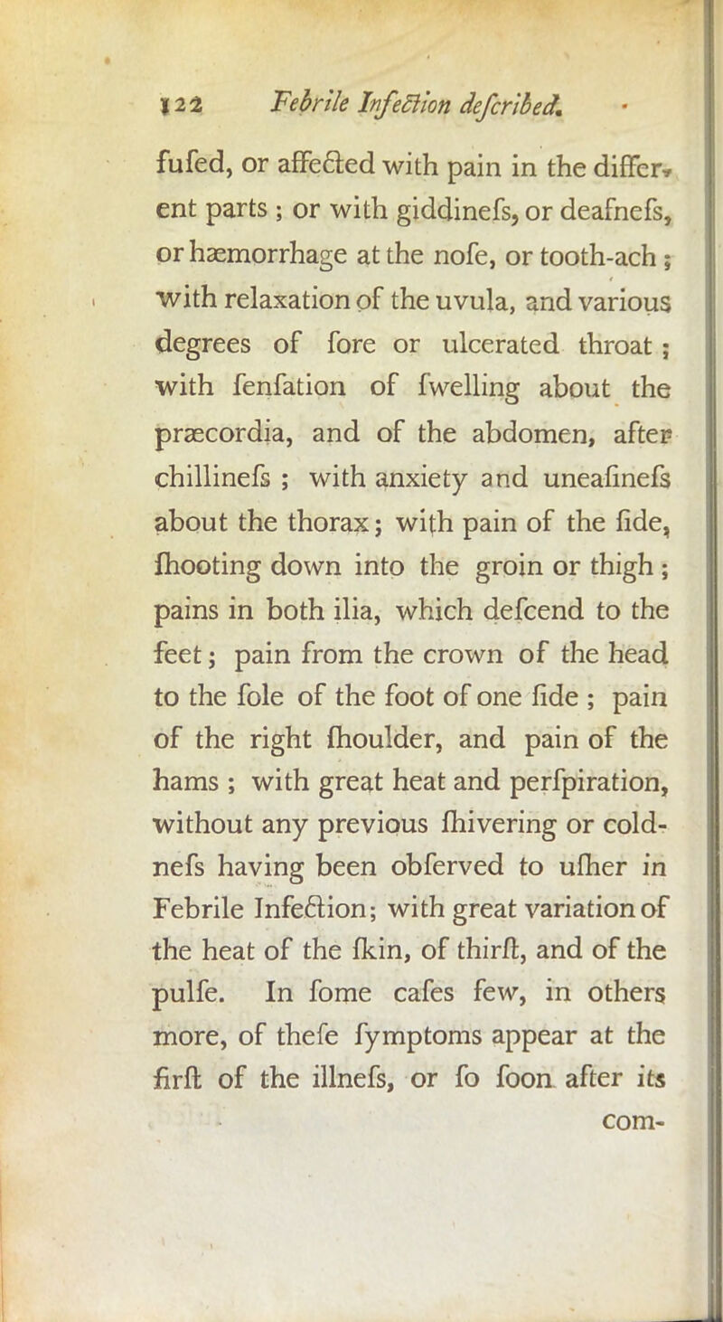 fufed, or affe&ed with pain in the differ* ent parts 5 or with giddinefs, or deafnefs, or haemorrhage at the nofe, or tooth-ach; with relaxation of the uvula, and various degrees of fore or ulcerated throat ; with fenfation of fwelling about the praecordia, and of the abdomen, after chillinefs ; with anxiety and uneafinefs about the thorax; with pain of the fide, mooting down into the groin or thigh ; pains in both ilia, which defcend to the feet; pain from the crown of the head to the fole of the foot of one fide ; pain of the right fhoulder, and pain of the hams ; with great heat and perfpiration, without any previous fhivering or cold- nefs having been obferved to ufher in Febrile Infection; with great variation of the heat of the fkin, of thirft, and of the pulfe. In fome cafes few, in others more, of thefe fymptoms appear at the firft of the illnefs, or fo foon after its com-