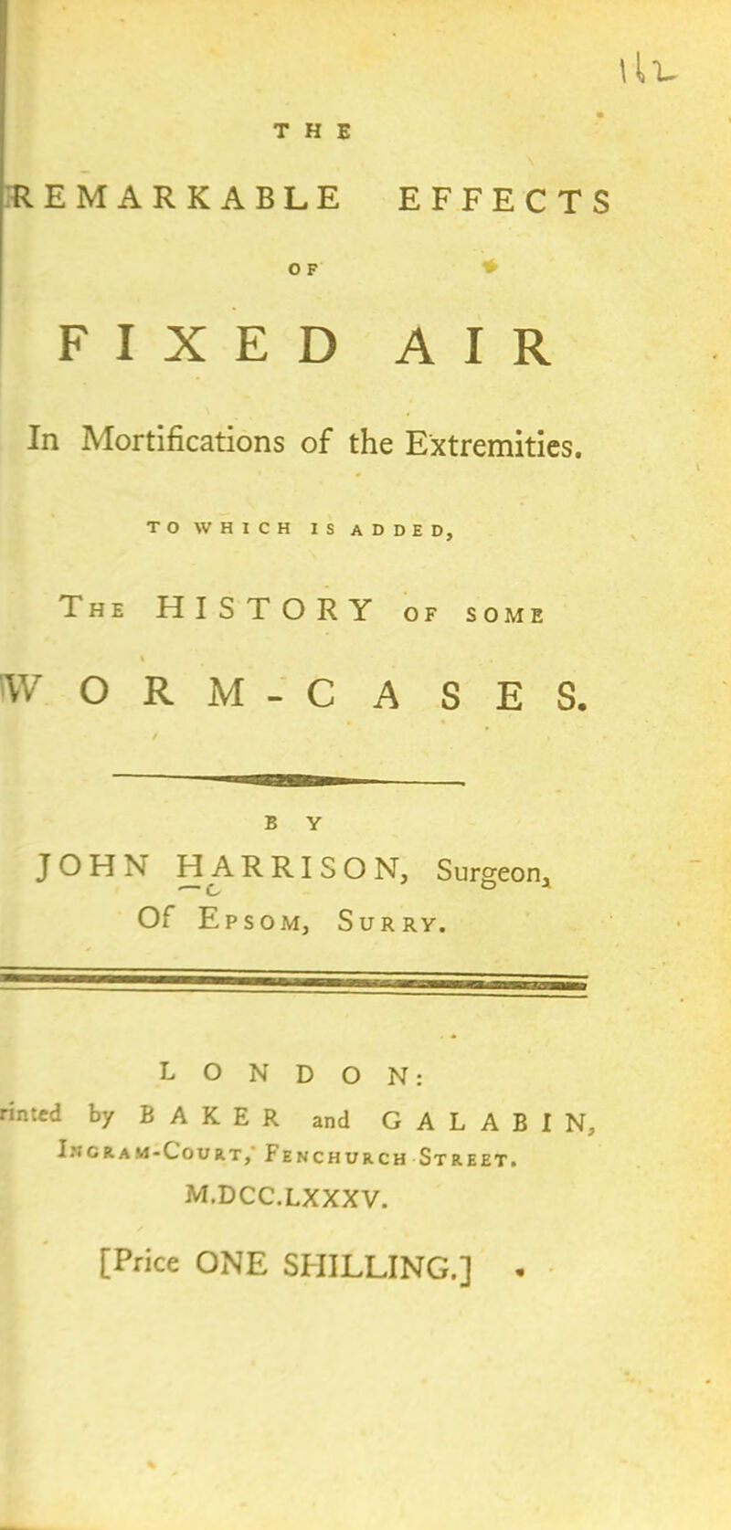 llL THE REMARKABLE EFFECTS O F FIXED AIR In Mortifications of the Extremities. TO WHICH IS ADDED, The HISTORY of so ME Vv' ORM-CA SES. B Y JOHN HARRISON, Surgeon, • C 0 3 Of Epsom, Surry. LONDON: rinted by BAKER and G A L A B I N, Iscram-Court,' Fenchurch Street. m.dcc.lxxxv. [Price ONE SHILLING.] .