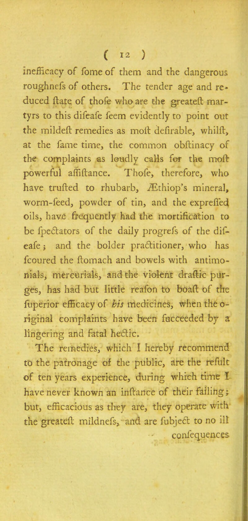 inefficacy of fome of them and the dangerous roughnefs of others. The tender age and re- duced (late of thofe who are the greateft mar- tyrs to this difeafe feem evidently to point out the mildeft remedies as molt defirable, whilft, at the fame time, the common obftinacy of the complaints as loudly calls for the moft powerful affiftance. Thofe, therefore, who have trufted to rhubarb, iEthiop’s mineral, worm-feed, powder of tin, and the expreffed oils, have frequently had the mortification to be fpe&ators of the daily progrefs of the dif- eafe and the bolder practitioner, who has fcoured the ftomach and bowels with antimo- nials, mercurials, and the violent draftic pur- ges, has had but little reafon to boaft of the fuperior efficacy of his medicines, when the o- riginal complaints have been fucceeded by a lingering and fatal heCtic. The remedies, which I hereby recommend to the patronage of the public, are the refult of ten years experience, during which time I have never known an inftance of their failing; but, efficacious as they are, they operate with the greateft mildnefs, and are fubjedt to no ill confequences