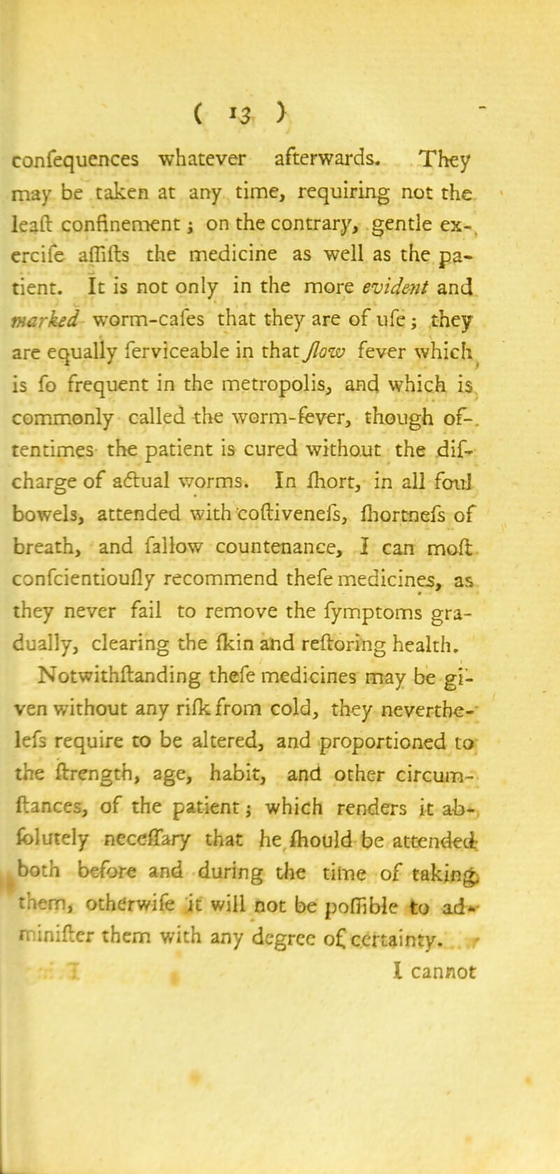 confequences whatever afterwards. They may be taken at any time, requiring not the lead confinement; on the contrary, gentle ex-, ercife aflifts the medicine as well as the pa- tient. It is not only in the more evident and marked worm-cales that they are of ufe; they are equally ferviceable in that Jlow fever which is fo frequent in the metropolis, and which is. commonly called the worm-fever, though of-, tentimes the patient is cured without the dif- charge of a&ual worms. In fhort, in all foul bowels, attended with coftivenefs, fhortnefs of breath, and fallow countenance, I can mod confcientioufly recommend thefe medicines, as they never fail to remove the fymptoms gra- dually, clearing the fkin and reftoring health. Notwithftanding thefe medicines may be gi- ven without any rifkfrom cold, they neverthe- lefs require to be altered, and proportioned to the ftrengtb, age, habit, and other circum- ftances, of the patient; which renders it ab- solutely neceffary that he fhould be attended both before and during the time of taking, them, otherwife it will not be pofiible to ad- minifter them with any degree of certainty. I cannot