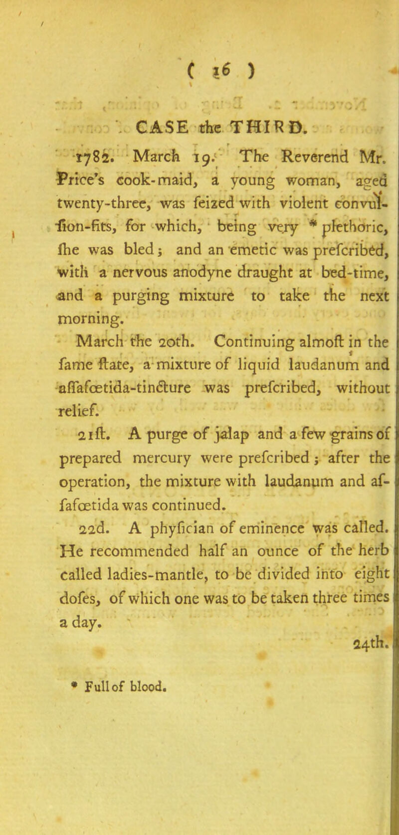 / C 16 ) rr.;!t ,v . i ;|r;* '1 - :iyrovl CASE the THIRD. 1782. March 19;’ The Reverend Mr. Price’s cook-maid, a young woman, ased ^ v* twenty-three, was feized with violent convul- tjI _ - • iron-fits, for which, being very * plethoric, fhe was bled; and an emetic was prefcribed, with a nervous anodyne draught at bed-time, and a purging mixture to take the next morning. March the 20th. Continuing almofl in the fame Hate, a mixture of liquid laudanum and affafcetida-tin&ure was prefcribed, without relief. 21 ft. A purge of jalap and a few grains of prepared mercury were prefcribed j after the operation, the mixture with laudanum and af- fafoetida was continued. 22d. A phyfician of eminence was called. He recommended half an ounce of the herb called ladies-mantle, to be divided into eight dofes, of which one was to be taken three times a day. 24th. • Full of blood.