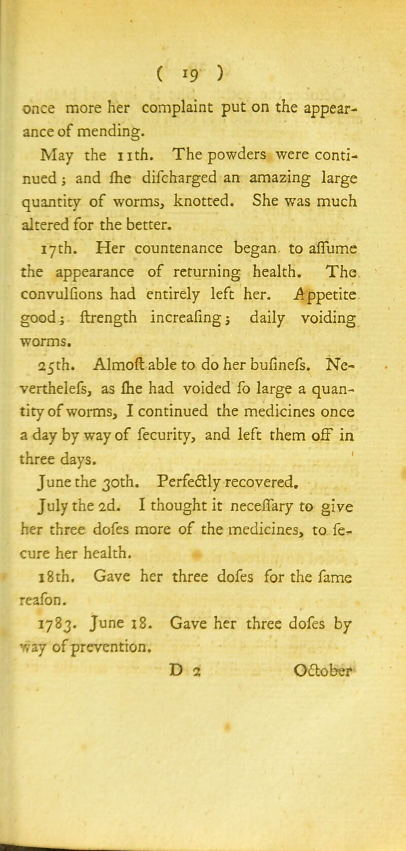 once more her complaint put on the appear- ance of mending. May the nth. The powders were conti- nued and Ihe difcharged an amazing large quantity of worms, knotted. She was much altered for the better. 17th. Her countenance began, to alfume the appearance of returning health. The convulfions had entirely left her. .Appetite good; ftrength increafing j daily voiding worms. 25th. Almoft able to do her bufinefs. Ne- verthelefs, as flie had voided fo large a quan- tity of worms, I continued the medicines once a day by way of fecurity, and left them off in three days. June the 30th. Perfe&ly recovered. July the 2d. I thought it neceflary to give her three dofes more of the medicines, to fe- cure her health. 18th. Gave her three dofes for the fame reafon. 1783. June 18. Gave her three dofes by way of prevention. D 2 O&ober