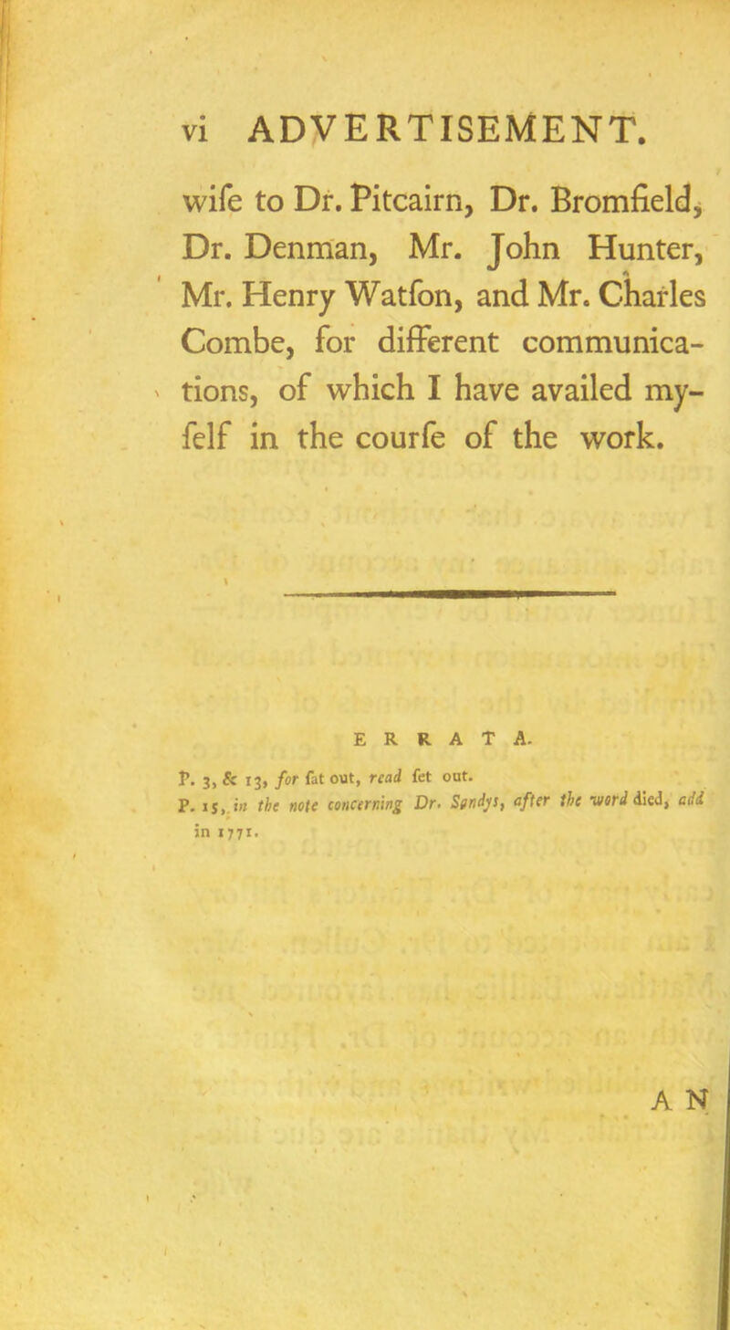 N vi ADVERTISEMENT. wife to Dr. Pitcairn, Dr. Bromfield, Dr. Denman, Mr. John Hunter, Mr. Henry Watfon, and Mr. Charles Combe, for different communica- tions, of which I have availed my- felf in the courfe of the work. ERRATA. P. 3, & 13, for fat out, read fet out. P. is,.in the note concerning Dr. Sgndys, after the word died, add in 1771. A N