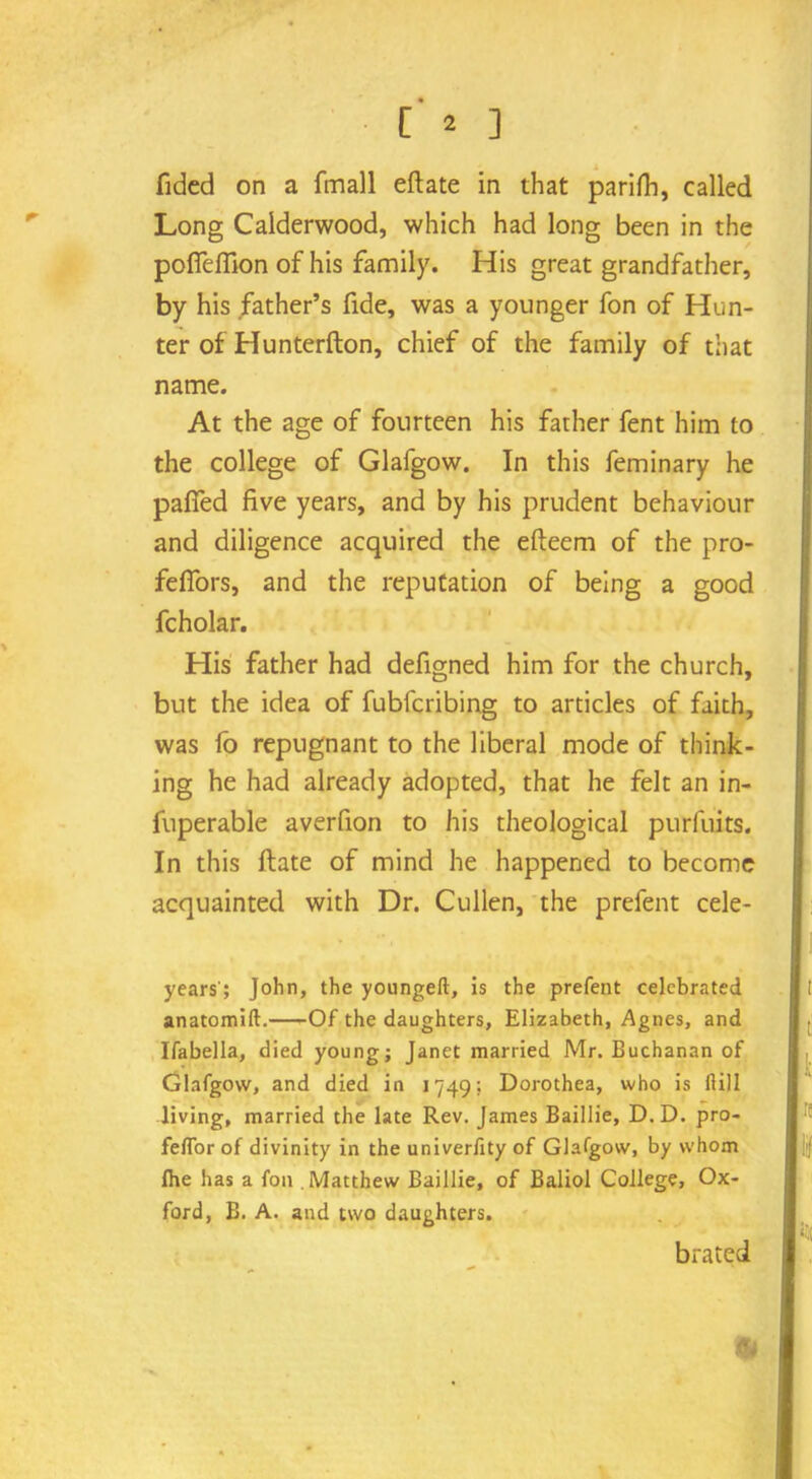 Tided on a fmall eftate in that parifh, called Long Calderwood, which had long been in the polfdlion of his family. His great grandfather, by his father’s fide, was a younger fon of Hun- ter of Hunterfton, chief of the family of that name. At the age of fourteen his father fent him to the college of Glafgow. In this feminary he palfed five years, and by his prudent behaviour and diligence acquired the efteem of the pro- fefiors, and the reputation of being a good fcholar. His father had defigned him for the church, but the idea of fubfcribing to articles of faith, was fo repugnant to the liberal mode of think- ing he had already adopted, that he felt an in- fuperable averfion to his theological purfuits. In this Hate of mind he happened to become acquainted with Dr. Cullen, the prefent cele- years'; John, the youngeft, is the prefent celebrated anatomift. Of the daughters, Elizabeth, Agnes, and Ifabella, died young; Janet married Mr. Buchanan of Glafgow, and died in 1749: Dorothea, who is ftill living, married the late Rev. James Baillie, D.D. pro- feflor of divinity in the univerfity of Glafgow, by whom fhe has a fon Matthew Baillie, of Baliol College, Ox- ford, B. A. and two daughters. brated