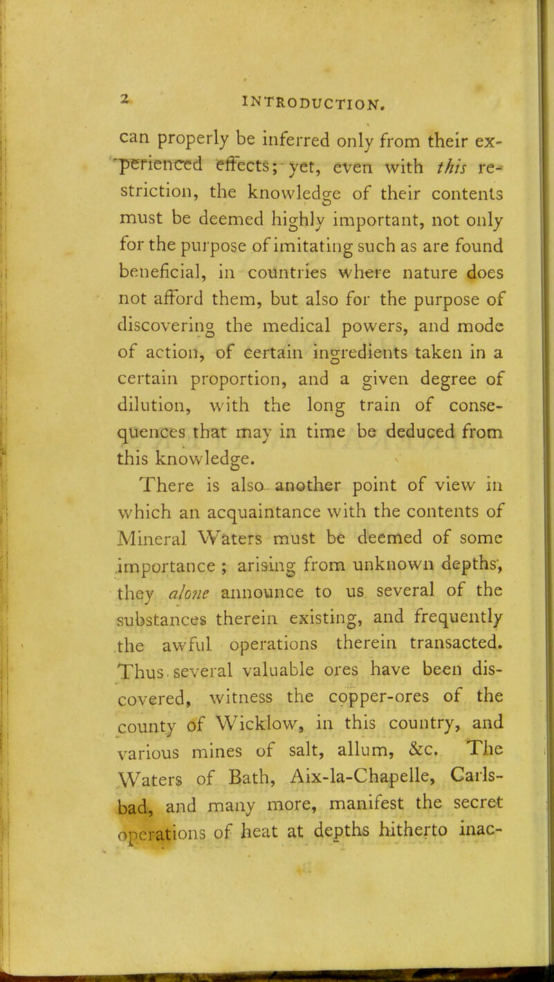 can properly be inferred only from their ex- 'perienced effectsyet, even with this re- striction, the knowledge of their contents must be deemed highly important, not only for the purpose of imitating such as are found beneficial, in countries where nature does not afford them, but also for the purpose of discovering the medical powers, and mode of action, of certain ingredients taken in a certain proportion, and a given degree of dilution, with the long train of conse- quences that may in time be deduced from this knowledge. There is also, another point of view in which an acquaintance with the contents of Mineral Waters must be deemed of some importance ; arising from unknown depths, they alone announce to us several of the substances therein existing, and frequently the awful operations therein transacted. Thus, several valuable ores have been dis- covered, witness the copper-ores of the county of Wicklow, in this country, and various mines of salt, allum, &c. The Waters of Bath, Aix-la-Chapelle, Carls- bad, and many more, manifest the secret operations of heat at depths hitherto inac-