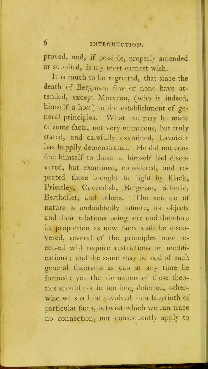 proved, and, if possible, properly amended or supplied, is my most earnest wish. It is much to be regretted, that since the death of Bergman, few or none have at- tended, except Morveau, (who is indeed, himself a host) to the establishment of ge- neral principles. What use may be made of some facts, not very numerous, but truly stated, and carefully examined, Lavoisier .has happily demonstrated. He did not con- fine himself to those he himself had disco- vered, but examined, considered, and re- peated those brought to light by Black, Priestley, Cavendish, Bergman, Scheele, Berthollet, and others. The science of nature is undoubtedly infinite, its objects and their relations being so; and therefore in proportion as new facts shall be disco- vered, several of the principles now re- ceived will require restrictions or modifi- cations ; and the same may be said of such general theorems as can at any time be formed ; yet the formation of these theo- ries should not be too long deferred, other- wise we shall be involved in a labyrinth of particular facts, betwixt which we can trace no connection, nor consequently apply to