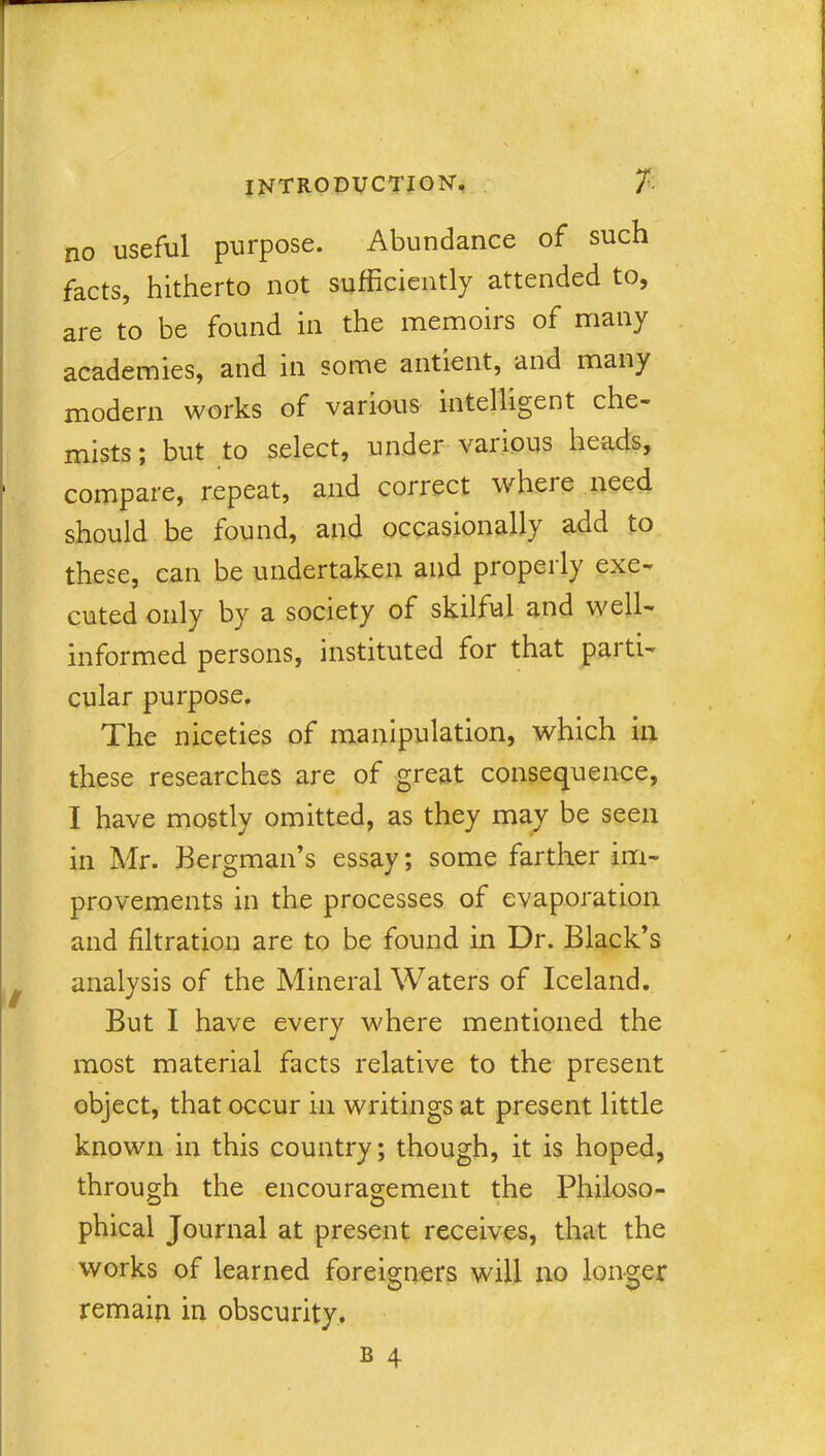 no useful purpose. Abundance of such facts, hitherto not sufficiently attended to, are to be found in the memoirs of many academies, and in some antient, and many modern works of various intelligent che- mists; but to select, under various heads, compare, repeat, and correct where need should be found, and occasionally add to these, can be undertaken and properly exe- cuted only by a society of skilful and well- informed persons, instituted for that parti- cular purpose. The niceties of manipulation, which in these researches are of great consequence, I have mostly omitted, as they may be seen in Mr. Bergman’s essay; some farther im- provements in the processes of evaporation and filtration are to be found in Dr. Black’s analysis of the Mineral Waters of Iceland. But I have every where mentioned the most material facts relative to the present object, that occur in writings at present little known in this country; though, it is hoped, through the encouragement the Philoso- phical Journal at present receives, that the works of learned foreigners will no longer remain in obscurity. b 4