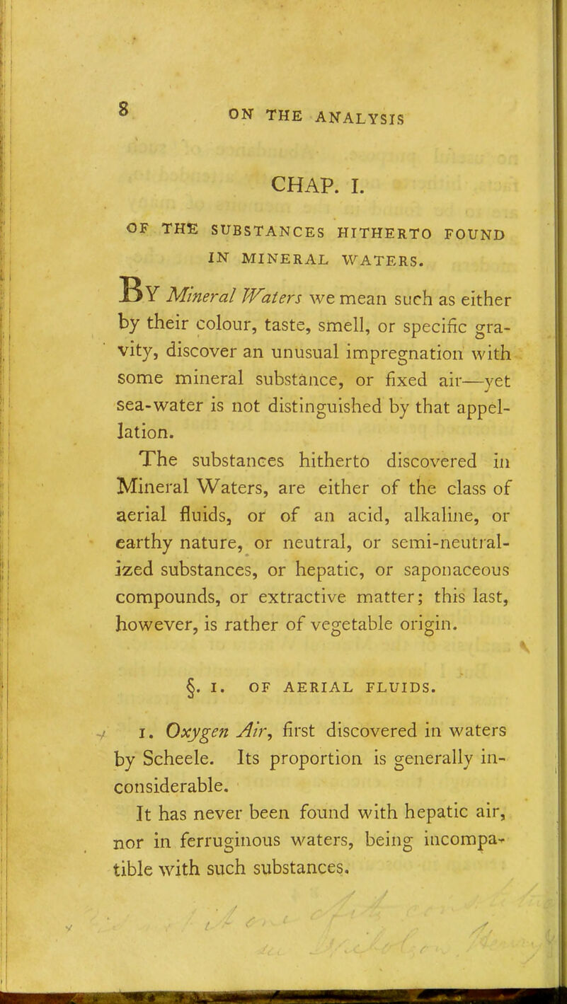 CHAP. I. OF THE SUBSTANCES HITHERTO FOUND IN MINERAL WATERS. By Mineral Waters we mean such as either by their colour, taste, smell, or specific gra- vity, discover an unusual impregnation with some mineral substance, or fixed air—yet sea-water is not distinguished by that appel- lation. The substances hitherto discovered in Mineral Waters, are either of the class of aerial fluids, or of an acid, alkaline, or earthy nature, or neutral, or semi-neutral- ized substances, or hepatic, or saponaceous compounds, or extractive matter; this last, however, is rather of vegetable origin. §. I. OF AERIAL FLUIDS. i. Oxygen Air, first discovered in waters by Scheele. Its proportion is generally in- considerable. It has never been found with hepatic air, nor in ferruginous waters, being incompa- tible with such substances. r