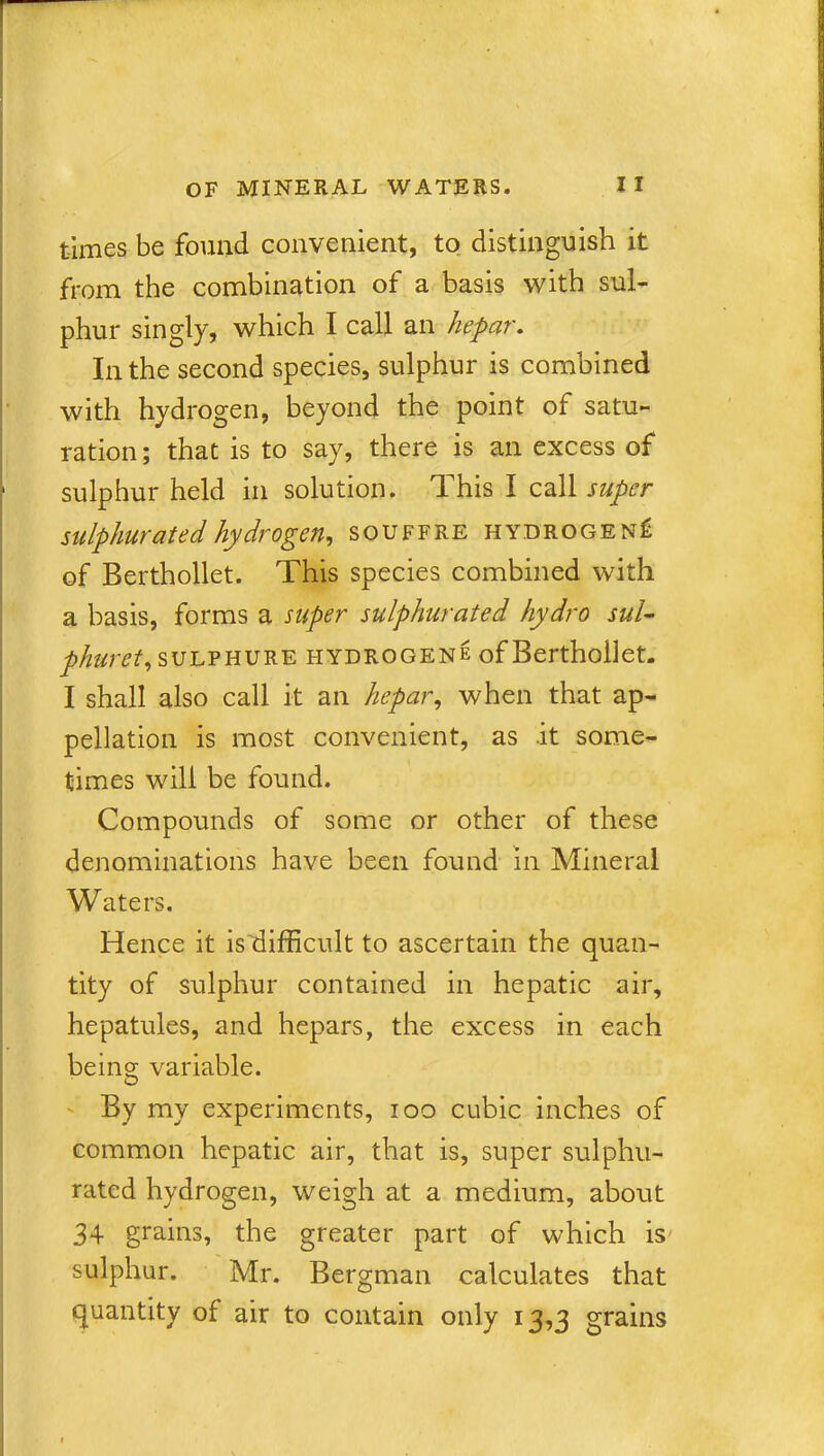 times be found convenient, to distinguish it from the combination of a basis with sul- phur singly, which I call an hepar. In the second species, sulphur is combined with hydrogen, beyond the point of satu- ration ; that is to say, there is an excess of sulphur held in solution. This I call super sulphurated hydrogen, souffre hydrogen^ of Berthollet. This species combined with a basis, forms a super sulphurated hydro sul- phuret, sulphure hydrogene of Berthollet. I shall also call it an hepar, when that ap- pellation is most convenient, as .it some- times will be found. Compounds of some or other of these denominations have been found in Mineral Waters. Hence it ishifficult to ascertain the quan- tity of sulphur contained in hepatic air, hepatules, and hepars, the excess in each being variable. By my experiments, ioo cubic inches of common hepatic air, that is, super sulphu- rated hydrogen, weigh at a medium, about 34 grains, the greater part of which is sulphur. Mr. Bergman calculates that quantity of air to contain only 13,3 grains