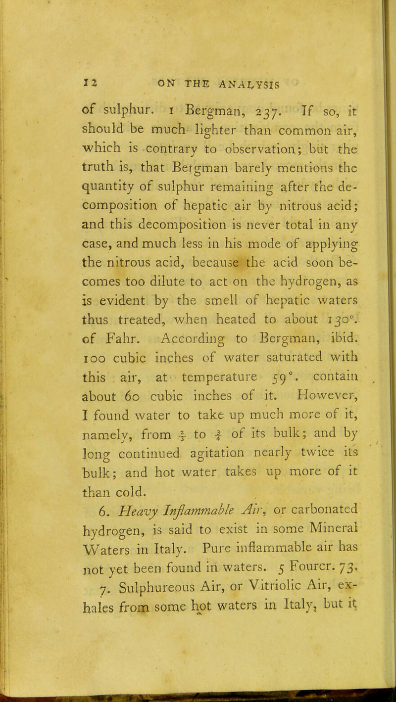 of sulphur, i Bergman, 237. If so, it should be much lighter than common air, which is contrary to observation; but the truth is, that Bergman barely mentions the quantity of sulphur remaining after the de- composition of hepatic air by nitrous acid; and this decomposition is never total in any case, and much less in his mode of applying the nitrous acid, because the acid soon be- comes too dilute to act on the hydrogen, as is evident by the smell of hepatic waters thus treated, when heated to about 1300. of Fahr. According to Bergman, ibid. 100 cubic inches of water saturated with this air, at temperature 59 contain about 60 cubic inches of it. However, I found water to take up much more of it, namely, from -§- to 4 of its bulk; and by long continued agitation nearly twice its bulk; and hot water takes up more of it than cold. 6. Heavy Inflammable Air, or carbonated hydrogen, is said to exist in some Mineral Waters in Italy. Pure inflammable air has not yet been found in waters. 5 Fourcr. 73* 7. Sulphureous Air, or Vitriolic Air, ex- hales from some hot waters in Italy, but it