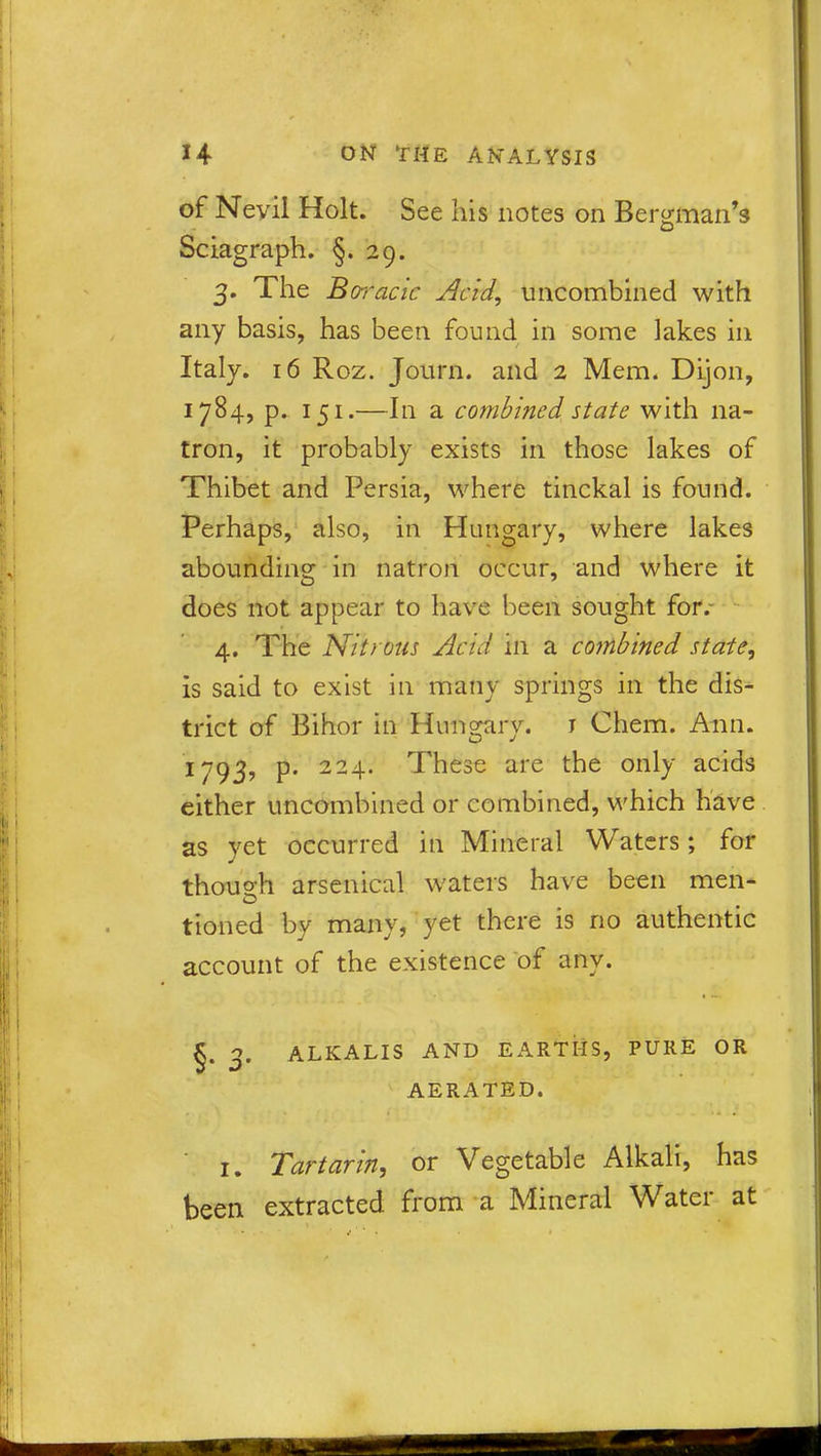 of Nevil Holt. See his notes on Bergman’s Sciagraph. §.29. 3. The Boractc Acid, uncombined with any basis, has been found in some lakes in Italy. 16 Roz. Journ. and 2 Mem. Dijon, 1784, p. 151.—In a combined state with na- tron, it probably exists in those lakes of Thibet and Persia, where tinckal is found. Perhaps, also, in Hungary, where lakes abounding in natron occur, and where it does not appear to have been sought for.- 4. The Nitrous Acid in a combined state, is said to exist in many springs in the dis- trict of Bihor in Hungary, t Chem. Ann. 1793? P* 224* These are the only acids either uncombined or combined, which have as yet occurred in Mineral Waters; for though arsenical waters have been men- O tioned by many, yet there is no authentic account of the existence of any. §. 3. ALKALIS AND EARTHS, PURE OR AERATED. 1. Tartarin, or Vegetable Alkali, has been extracted from a Mineral Watci at