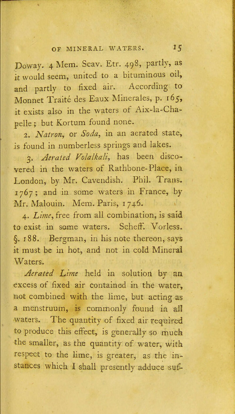 Doway. 4 Mem. Scav. Etr. 498, partly, as it would seem, united to a bituminous oil, and partly to fixed air. According to Monnet Traite des Eaux Miner-ales, p. 165, it exists also in the waters ot Aix-la-Cha- pelle ; but Kortum found none. 2. Natron, or Soda, in an aerated state, is found in numberless springs and lakes. 3. Aerated Volalkall, has been disco- vered in the waters of Rathbone- Place, in London, by Mr. Cavendish. Phil. Trans. 1767; and in some waters in France, by Mr. Malouin. Mem. Paris, 1746. 4. Lime, free from all combination, is said to exist in some waters. SchefF. Vorless. §. r 88. Bergman, in his note thereon, says it must be in hot, and not in cold Mineral Waters. Aerated Lime held in solution by an excess of fixed air contained in the water, not combined with the lime, but acting as a menstruum, is commonly found in all waters. The quantity of fixed air required to produce this effect, is generally so much the smaller, as the quantity of water, with respect to the lime, is greater, as the in- stances which I shall presently adduce suf-