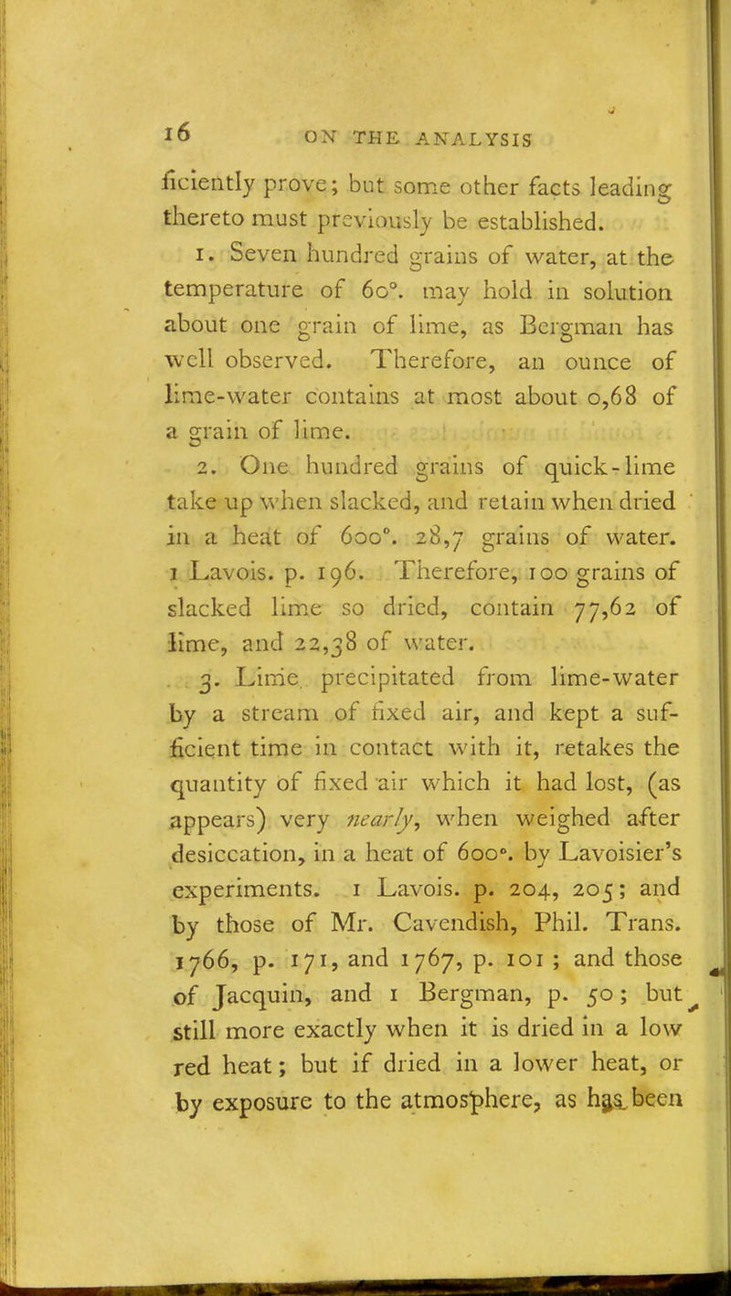 ficiently prove; but some other facts leading thereto must previously be established. 1. Seven hundred grains of water, at the temperature of 6o°. may hold in solution about one grain of lime, as Bergman has well observed. Therefore, an ounce of lime-water contains at most about o,68 of a grain of lime. 2. One hundred grains of quick-lime take up when slacked, and retain when dried in a heat of 6oo°. 28,7 grains of water. 1 Lavois. p. 196. Therefore, 100 grains of slacked lime so dried, contain 77,62 of lime, and 22,38 of water. 3. Lime, precipitated from lime-water by a stream of fixed air, and kept a suf- ficient time in contact with it, retakes the quantity of fixed air which it had lost, (as appears) very nearly, when weighed after desiccation, in a heat of 6oo°. by Lavoisier’s experiments. 1 Lavois. p. 204, 205; and by those of Mr. Cavendish, Phil. Trans. 1766, p. 171, and 1767, p. 101 ; and those of Jacquin, and 1 Bergman, p. 50; but^ still more exactly when it is dried in a low red heat; but if dried in a lower heat, or by exposure to the atmosphere, as h$& been