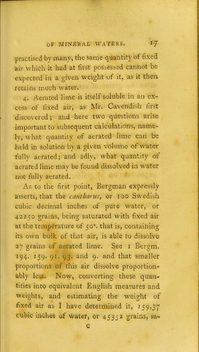 practised by many* the same quantity of fixed air which it had at first possessed cannot be expected in a given Weight of it, as it then retains much water. 4. Aerated lime is itself soluble in an ex- cess of fixed air, as Mr. Cavendish first discovered; and here two questions arise important to subsequent calculations, name- ly, what quantity of aerated lime can be held in solution by a given volume of water fully aerated; and idly, what quantity of aerated lime may be found dissolved in water not fully aerated. As to the first point, Bergman expressly asserts, that the cant hams, or 100 Swedish cubic decimal inches of pure water, or 42250 grains, being saturated with fixed air at the temperature of 50°. that is, containing •its own bulk of that air, is able to dissolve 27 grains of aerated lime. See 1 Bergm. 194. 159. 91. 93. and 9. and that smaller proportions of this air dissolve proportion- ably less. Now, converting these quan- tities into equivalent English measures and weights, and estimating the weight of fixed air as I have determined it, 159,37 cubic inches of water, or 45352 grains, sa« c