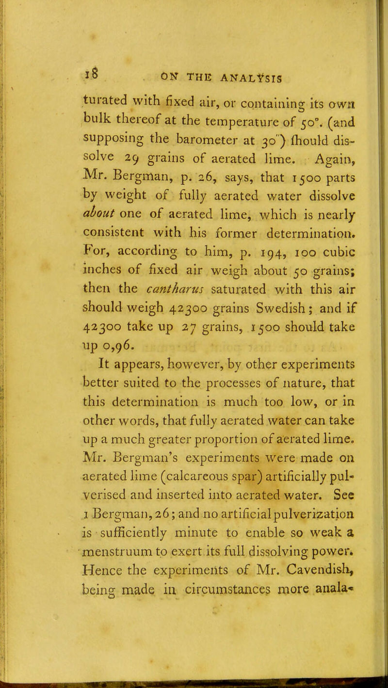 turated with fixed air, or containing its own bulk thereof at the temperature of 50°. (and supposing the barometer at 30 ) fhould dis- solve 29 grains of aerated lime. Again, Mr. Bergman, p. 26, says, that 1500 parts by weight of fully aerated water dissolve about one of aerated lime, which is nearly consistent with his former determination. For, according to him, p. 194, 100 cubic inches of fixed air weigh about 50 grains; then the cantharus saturated with this air should weigh 42300 grains Swedish; and if 42300 take up 27 grains, 1500 should take up 0,96. It appears, however, by other experiments better suited to the processes of nature, that this determination is much too low, or in other words, that fully aerated water can take up a much greater proportion of aerated lime. Mr. Bergman’s experiments were made on aerated lime (calcareous spar) artificially pul- verised and inserted into aerated water. See 1 Bergman, 26; and no artificial pulverization is sufficiently minute to enable so weak a menstruum to exert its full dissolving power. Hence the experiments of Mr. Cavendish, being made in circumstances more anala*