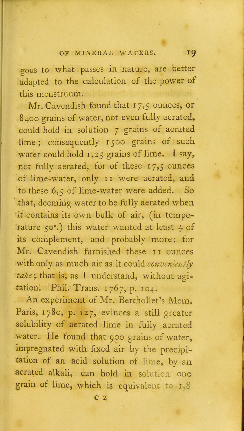 gous to what passes in nature, are better adapted to the calculation of the power of this menstruum. 1 Mr. Cavendish found that 17,5 ounces, or 8400 grains of water, not even fully aerated, could hold in solution 7 grains of aerated lime; consequently 1500 grains of such water could hold 1,25 grains of lime. I say, not fully aerated, for of these 17,5 ounces of lime-water, only 11 were aerated, and to these 6,5 of lime-water were added. So that, deeming water to be fully aerated when it contains its own bulk of air, (in tempe- rature 500.) this water wanted at least 4 of its complement, and probably more; for Mr. Cavendish furnished these 11 ounces with only as much air as it could conveniently take; that is, as I understand, without agi- tation. Phil. Trans. 1767, p. 104. An experiment of Mr. Berthollet’s Mem. Paris, 1780, p. 127, evinces a still greater solubility of aerated lime in fully aerated water. He found that 900 grains of water, impregnated with fixed air by the precipi- tation of an acid solution of lime, by an aerated alkali, can hold in solution one grain of lime, which is equivalent to i,S