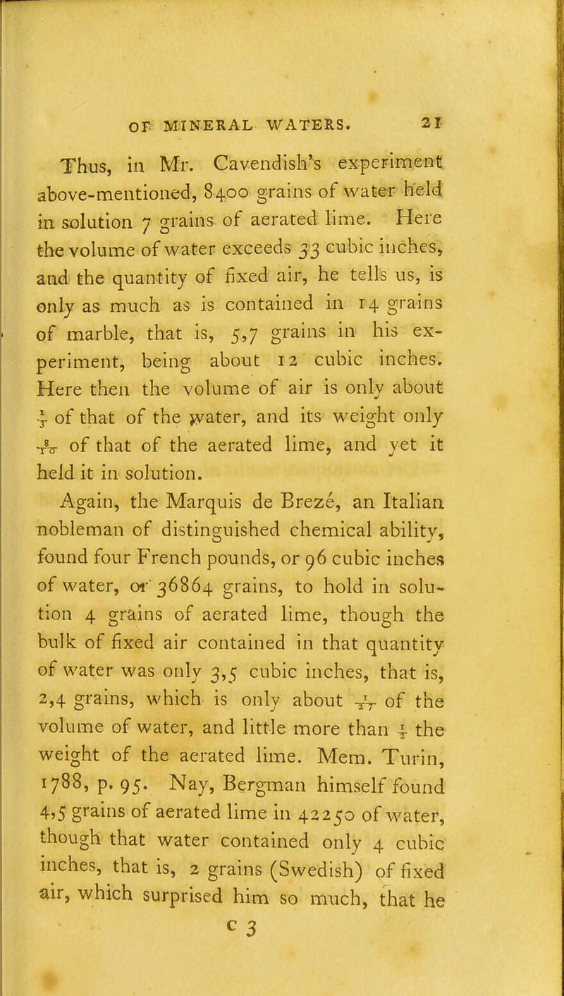 Thus, in Mr. Cavendish's experiment above-mentioned, 8400 grains of water held in solution 7 grains of aerated lime. Here the volume of water exceeds 33 cubic inches, and the quantity of fixed air, he tells us, is only as much as is contained in 14 grains of marble, that is, 5,7 grains in his ex- periment, being about 12 cubic inches. Here then the volume of air is only about 4 of that of the water, and its weight only tV of that of the aerated lime, and yet it held it in solution. Again, the Marquis de Breze, an Italian nobleman of distinguished chemical ability, found four French pounds, or 96 cubic inches of water, or36864 grains, to hold in solu- tion 4 grains of aerated lime, though the bulk of fixed air contained in that quantity of water was only 3,5 cubic inches, that is, 2,4 grains, which is only about -UT of the volume of water, and little more than 4 the weight of the aerated lime. Mem. Turin, 1788, p. 95. Nay, Bergman himself found 4?5 grains of aerated lime 111 42230 of water, though that water contained only 4 cubic inches, that is, 2 grains (Swedish) of fixed air, which surprised him so much, that he