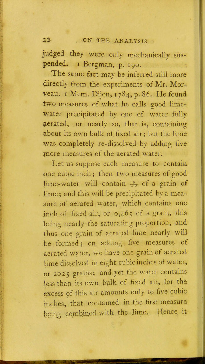 judged they were only mechanically sus- pended. i Bergman, p. 190. The same fact may be inferred still more directly from the experiments of Mr. Mor- veau. 1 Mem. Dijon, 1784, p. 86. He found two measures of what he calls good lime- water precipitated by one of water fully aerated, or nearly so, that is, containing about its own bulk of fixed air; but the lime was completely re-dissolved by adding five more measures of the aerated water. Let us suppose each measure to contain one cubic inch ; then two measures of good lime-water will contain TV of a grain of lime; and this will be precipitated by a mea- sure of aerated water, which contains one inch of fixed air, or 0,465 of a grain, this being nearly the saturating proportion, and thus one grain of aerated lime nearly will be formed; on adding five measures of aerated water, we have one grain of aerated lime dissplved ip eight cubic inches of water, or 2025 grains; and yet the water contains less than its own bulk of fixed air, for the excess of this air amounts only to five cubic inches, that contained in the first measure being combined with the lime. Hence it