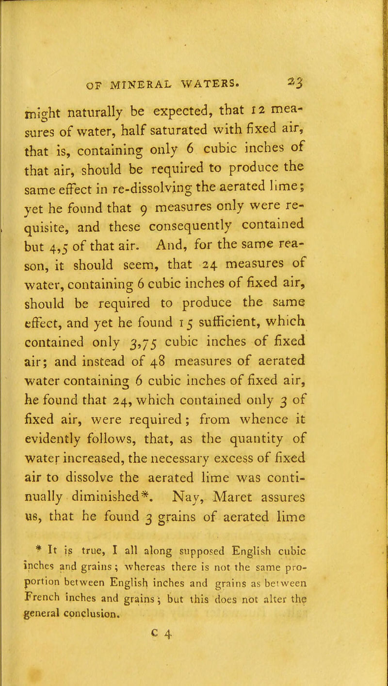 might naturally be expected, that 12 mea- sures of water, half saturated with fixed air, that is, containing only 6 cubic inches of that air, should be required to produce the same effect in re-dissolving the aerated lime; yet he found that 9 measures only were re- , quisite, and these consequently contained but 4,5 of that air. And, for the same rea- son, it should seem, that 24 measures of water, containing 6 cubic inches of fixed air, should be required to produce the same effect, and yet he found 15 sufficient, which contained only 3,75 cubic inches of fixed air; and instead of 48 measures of aerated water containing 6 cubic inches of fixed air, he found that 24, which contained only 3 of fixed air, were required; from whence it evidently follows, that, as the quantity of water increased, the necessary excess of fixed air to dissolve the aerated lime was conti- nually diminished*. Nay, Maret assures us, that he found 3 grains of aerated lime * It is true, I all along supposed English cubic inches and grains; whereas there is not the same pro- portion between English inches and grains as between French inches and grains ; but this does not alter the general conclusion.